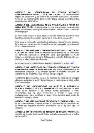 ARTICULO       641.   <SUSCRIPCION         DE    TITULOS      MEDIANTE
REPRESENTANTE LEGAL O POR FACTORES>. Los representantes
legales de sociedades y los factores se reputarán autorizados, por el solo
hecho de su nombramiento, para suscribir títulos-valores a nombre de las
entidades que administren.

ARTICULO 642. <SUSCRPCION DE UN TITULO VALOR A FAVOR DE
OTRO SIN PODER>. Quien suscribe un título-valor a nombre de otro sin
poder para hacerlo, se obligará personalmente como si hubiera obrado en
nombre propio.

La ratificación expresa o tácita de ]a suscripción transferirá a quien la hace
las obligaciones del suscriptor, a partir de la fecha de la suscripción.

Será tácita la ratificación que resulte de actos que necesariamente acepten
la firma o sus consecuencias. La ratificación expresa podrá hacerse en el
título o separadamente.

ARTICULO 643. <EMISION O TRANFERENCIA DE TITULO - VALOR DE
CONTENIDO CREDITICO>. La emisión o transferencia de un título-valor
de contenido crediticio no producirá, salvo que aparezca de modo
inequívoco intención en contrario de las partes, extinción de la relación que
dio lugar a tal emisión o transferencia.

La acción causal podrá ejercitarse de conformidad con el artículo 882.

ARTICULO 644. <DERECHOS DEL TENEDOR LEGITIMO DE TITULOS
REPRESENTATIVOS DE MERCANCIAS>. Los títulos representativos de
mercancías atribuirán a su tenedor legítimo el derecho exclusivo de
disponer de las mercancías que en ellos se especifiquen.

También le darán derecho, en caso de rechazo del título por el principal
obligado, a ejercitar la acción de regreso por el valor que en el título se fijó
a las mercancías.

ARTICULO 645. <DOCUMENTOS NO SUJETOS A NORMAS A
NORMAS SOBRE TITULOS - VALORES>. Las disposiciones de este
Título no se aplicarán a los boletos, fichas, contraseñas u otros
documentos que no estén destinados a circular y que sirvan
exclusivamente para identificar a quien tiene derecho para exigir la
prestación correspondiente.

ARTICULO 646. <TITULO-VALOR CREADO EN EL EXTRANJERO>. Los
títulos creados en el extranjero tendrán la consideración de títulos-valores
si llenan los requisitos mínimos establecidos en la ley que rigió su
creación.

ARTICULO 647. <DEFINICION DE TENEDOR DE TITULO - VALOR>. Se
considerará tenedor legítimo del título a quien lo posea conforme a su ley
de circulación.

                                CAPITULO II.
 