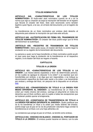 TITULOS NOMINATIVOS

ARTICULO        648.     <CARACTERISTICAS            DE    LOS      TITULOS
NOMINATIVOS>. El título-valor será nominativo cuando en él o en la
norma que rige su creación se exija la inscripción del tenedor en el registro
que llevará el creador del título. Solo será reconocido como tenedor
legítimo quien figure, a la vez, en el texto del documento y en el registro de
éste.

La transferencia de un título nominativo por endoso dará derecho al
adquirente para obtener la inscripción de que trata este artículo.

ARTICULO 649. <AUTENTICACION DE FIRMA DEL TRANSMISOR DE
TITULOS NOMINATIVOS>. El creador del título podrá exigir que la firma
del transmisor se autentique.

}ARTICULO 650. <REGISTRO DE TRANSMISION DE TITULOS
NOMINATIVOS>. Salvo justa causa, el creador del título no podrá negar la
anotación en su registro de la transmisión del documento.

La persona a quien se le haya transferido un título nominativo podrá acudir
el Juez para que haga la anotación de la transferencia en el respectivo
registro, si el creador del título se negare a hacerla.

                               CAPITULO III.

                          TITULOS A LA ORDEN

ARTICULO 651. <CARACTERISTICAS DE LOS TITULOS A LA
ORDEN>. Los títulos-valores expedidos a favor de determinada persona,
en los cuales se agregue la cláusula "a la orden" o se exprese que son
transferibles por endoso, o se diga que son negociables, o se indique su
denominación específica de título-valor serán a la orden y se transmitirán
por endoso y entrega del título, sin perjuicio de lo dispuesto en el artículo
648.

ARTICULO 652. <TRANSFERENCIA DE TITULO A LA ORDEN POR
MEDIO DIFERENTE AL ENDOSO>. La transferencia de un título a la
orden por medio diverso del endoso, subroga al adquirente en todos los
derechos que el título confiera; pero lo sujeta a todas las excepciones que
se hubieran podido oponer al enajenante.

ARTICULO 653. <CONSTANCIA DE TRANSFERENCIA DE TITULO A
LA ORDEN POR MEDIO DIFERENTE AL ENDOSO>. Quién justifique que
se le ha transferido un título a la orden por medio distinto del endoso,
podría exigir que el juez en la vía de jurisdicción voluntaria haga constar la
transferencia en el título o en una hoja adherida a él.

La constancia que ponga el juez en el título, se tendrá como endoso.

ARTICULO 654. <ENDOSO EN BLANCO - ENDOSO AL PORTADOR DE
TITULO A LA ORDEN>. El endoso puede hacerse en blanco, con la sola
 