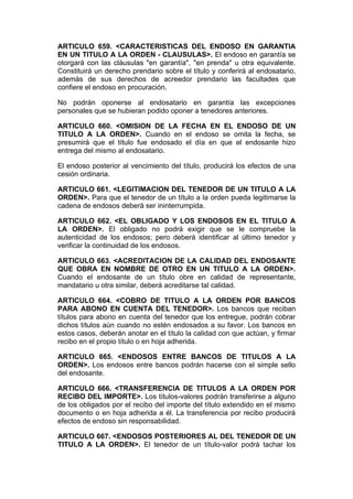 ARTICULO 659. <CARACTERISTICAS DEL ENDOSO EN GARANTIA
EN UN TITULO A LA ORDEN - CLAUSULAS>. El endoso en garantía se
otorgará con las cláusulas "en garantía", "en prenda" u otra equivalente.
Constituirá un derecho prendario sobre el título y conferirá al endosatario,
además de sus derechos de acreedor prendario las facultades que
confiere el endoso en procuración.

No podrán oponerse al endosatario en garantía las excepciones
personales que se hubieran podido oponer a tenedores anteriores.

ARTICULO 660. <OMISION DE LA FECHA EN EL ENDOSO DE UN
TITULO A LA ORDEN>. Cuando en el endoso se omita la fecha, se
presumirá que el título fue endosado el día en que el endosante hizo
entrega del mismo al endosatario.

El endoso posterior al vencimiento del título, producirá los efectos de una
cesión ordinaria.

ARTICULO 661. <LEGITIMACION DEL TENEDOR DE UN TITULO A LA
ORDEN>. Para que el tenedor de un título a la orden pueda legitimarse la
cadena de endosos deberá ser ininterrumpida.

ARTICULO 662. <EL OBLIGADO Y LOS ENDOSOS EN EL TITULO A
LA ORDEN>. El obligado no podrá exigir que se le compruebe la
autenticidad de los endosos; pero deberá identificar al último tenedor y
verificar la continuidad de los endosos.

ARTICULO 663. <ACREDITACION DE LA CALIDAD DEL ENDOSANTE
QUE OBRA EN NOMBRE DE OTRO EN UN TITULO A LA ORDEN>.
Cuando el endosante de un título obre en calidad de representante,
mandatario u otra similar, deberá acreditarse tal calidad.

ARTICULO 664. <COBRO DE TITULO A LA ORDEN POR BANCOS
PARA ABONO EN CUENTA DEL TENEDOR>. Los bancos que reciban
títulos para abono en cuenta del tenedor que los entregue, podrán cobrar
dichos títulos aún cuando no estén endosados a su favor. Los bancos en
estos casos, deberán anotar en el título la calidad con que actúan, y firmar
recibo en el propio título o en hoja adherida.

ARTICULO 665. <ENDOSOS ENTRE BANCOS DE TITULOS A LA
ORDEN>. Los endosos entre bancos podrán hacerse con el simple sello
del endosante.

ARTICULO 666. <TRANSFERENCIA DE TITULOS A LA ORDEN POR
RECIBO DEL IMPORTE>. Los títulos-valores podrán transferirse a alguno
de los obligados por el recibo del importe del título extendido en el mismo
documento o en hoja adherida a él. La transferencia por recibo producirá
efectos de endoso sin responsabilidad.

ARTICULO 667. <ENDOSOS POSTERIORES AL DEL TENEDOR DE UN
TITULO A LA ORDEN>. El tenedor de un título-valor podrá tachar los
 