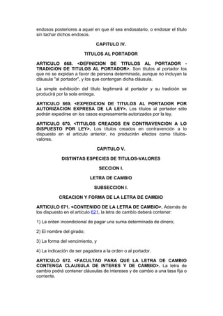 endosos posteriores a aquel en que él sea endosatario, o endosar el título
sin tachar dichos endosos.

                              CAPITULO IV.

                        TITULOS AL PORTADOR

ARTICULO 668. <DEFINICION DE TITULOS AL PORTADOR -
TRADICION DE TITULOS AL PORTADOR>. Son títulos al portador los
que no se expidan a favor de persona determinada, aunque no incluyan la
cláusula "al portador", y los que contengan dicha cláusula.

La simple exhibición del título legitimará al portador y su tradición se
producirá por la sola entrega.

ARTICULO 669. <EXPEDICION DE TITULOS AL PORTADOR POR
AUTORIZACION EXPRESA DE LA LEY>. Los títulos al portador sólo
podrán expedirse en los casos expresamente autorizados por la ley.

ARTICULO 670. <TITULOS CREADOS EN CONTRAVENCION A LO
DISPUESTO POR LEY>. Los títulos creados en contravención a lo
dispuesto en el artículo anterior, no producirán efectos como títulos-
valores.

                                 CAPITULO V.

            DISTINTAS ESPECIES DE TITULOS-VALORES

                                 SECCION I.

                           LETRA DE CAMBIO

                             SUBSECCION I.

           CREACION Y FORMA DE LA LETRA DE CAMBIO

ARTICULO 671. <CONTENIDO DE LA LETRA DE CAMBIO>. Además de
los dispuesto en el artículo 621, la letra de cambio deberá contener:

1) La orden incondicional de pagar una suma determinada de dinero;

2) El nombre del girado;

3) La forma del vencimiento, y

4) La indicación de ser pagadera a la orden o al portador.

ARTICULO 672. <FACULTAD PARA QUE LA LETRA DE CAMBIO
CONTENGA CLAUSULA DE INTERES Y DE CAMBIO>. La letra de
cambio podrá contener cláusulas de intereses y de cambio a una tasa fija o
corriente.
 