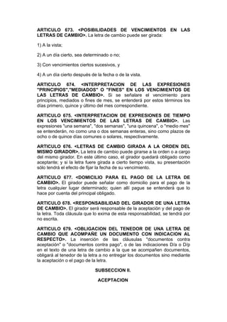 ARTICULO 673. <POSIBILIDADES DE VENCIMIENTOS EN LAS
LETRAS DE CAMBIO>. La letra de cambio puede ser girada:

1) A la vista;

2) A un día cierto, sea determinado o no;

3) Con vencimientos ciertos sucesivos, y

4) A un día cierto después de la fecha o de la vista.

ARTICULO 674. <INTERPRETACION DE LAS EXPRESIONES
"PRINCIPIOS","MEDIADOS" O "FINES" EN LOS VENCIMIENTOS DE
LAS LETRAS DE CAMBIO>. Si se señalare el vencimiento para
principios, mediados o fines de mes, se entenderá por estos términos los
días primero, quince y último del mes correspondiente.

ARTICULO 675. <INTERPRETACION DE EXPRESIONES DE TIEMPO
EN LOS VENCIMIENTOS DE LAS LETRAS DE CAMBIO>. Las
expresiones "una semana", "dos semanas", "una quincena", o "medio mes"
se entenderán, no como una o dos semanas enteras, sino como plazos de
ocho o de quince días comunes o solares, respectivamente.

ARTICULO 676. <LETRAS DE CAMBIO GIRADA A LA ORDEN DEL
MISMO GIRADOR>. La letra de cambio puede girarse a la orden o a cargo
del mismo girador. En este último caso, el girador quedará obligado como
aceptante; y si la letra fuere girada a cierto tiempo vista, su presentación
sólo tendrá el efecto de fijar la fecha de su vencimiento.

ARTICULO 677. <DOMICILIO PARA EL PAGO DE LA LETRA DE
CAMBIO>. El girador puede señalar como domicilio para el pago de la
letra cualquier lugar determinado; quien allí pague se entenderá que lo
hace por cuenta del principal obligado.

ARTICULO 678. <RESPONSABILIDAD DEL GIRADOR DE UNA LETRA
DE CAMBIO>. El girador será responsable de la aceptación y del pago de
la letra. Toda cláusula que lo exima de esta responsabilidad, se tendrá por
no escrita.

ARTICULO 679. <OBLIGACION DEL TENEDOR DE UNA LETRA DE
CAMBIO QUE ACOMPAÑE UN DOCUMENTO CON INDICACION AL
RESPECTO>. La inserción de las cláusulas "documentos contra
aceptación" o "documentos contra pago", o de las indicaciones D/a o D/p
en el texto de una letra de cambio a la que se acompañen documentos,
obligará al tenedor de la letra a no entregar los documentos sino mediante
la aceptación o el pago de la letra.

                             SUBSECCION II.

                              ACEPTACION
 