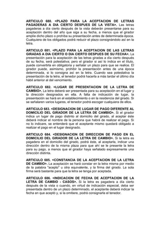 ARTICULO 680. <PLAZO PARA LA ACEPTACION DE LETRAS
PAGADERAS A DIA CIERTO DESPUES DE LA VISTA>. Las letras
pagaderas a día cierto después de la vista deberán presentarse para su
aceptación dentro del año que siga a su fecha, a menos que el girador
amplíe dicho plazo o prohíba su presentación antes de determinada época.
Cualquiera de los obligados podrá reducir el plazo consignándolo así en la
letra.

ARTICULO 681. <PLAZO PARA LA ACEPTACION DE LAS LETRAS
GIRADAS A DIA CIERTO O DIA CIERTO DESPUES DE SU FECHA>. La
presentación para la aceptación de las letras giradas a día cierto después
de su fecha, será potestativa; pero el girador si así lo indica en el título,
puede convertirla en obligatoria y señalar un plazo para que se realice. El
girador puede, asimismo, prohibir la presentación antes de una época
determinada, si lo consigna así en la letra. Cuando sea potestativa la
presentación de la letra, el tenedor podrá hacerla a más tardar el último día
hábil anterior al del vencimiento.

ARTICULO 682. <LUGAR DE PRESENTACION DE LA LETRA DE
CAMBIO>. La letra deberá ser presentada para su aceptación en el lugar y
la dirección designados en ella. A falta de indicación de lugar, la
presentación se hará en el establecimiento o en la residencia del girado. Si
se señalaren varios lugares, el tenedor podrá escoger cualquiera de ellos.

ARTICULO 683. <DESIGNACION DE LUGAR DE PAGO DIFERENTE AL
DOMICILIO DEL GIRADOR DE LA LETRA DE CAMBIO>. Si el girador
indica un lugar de pago distinto al domicilio del girado, al aceptar éste
deberá indicar el nombre de la persona que habrá de realizar el pago. Si
no lo indicare, se entenderá que el aceptante mismo quedará obligado a
realizar el pago en el lugar designado.

ARTICULO 684. <DESIGNACION DE DIRECCION DE PAGO EN EL
DOMICILIO DEL GIRADOR DE LA LETRA DE CAMBIO>. Si la letra es
pagadera en el domicilio del girado, podrá éste, al aceptarla, indicar una
dirección dentro de la misma plaza para que ahí se le presente la letra
para su pago, a menos que el girador haya señalado expresamente una
dirección distinta.

ARTICULO 685. <CONSTANCIA DE LA ACEPTACION DE LA LETRA
DE CAMBIO>. La aceptación se hará constar en la letra misma por medio
de la palabra "acepto" u otra equivalente, y la firma del girado. La sola
firma será bastante para que la letra se tenga por aceptada.

ARTICULO 686. <INDICACION DE FECHA DE ACEPTACION DE LA
LETRA DE CAMBIO - CASOS>. Si la letra es pagadera a día cierto
después de la vista o cuando, en virtud de indicación especial, deba ser
presentada dentro de un plazo determinado, el aceptante deberá indicar la
fecha en que aceptó y, si la omitiere, podrá consignarla el tenedor.
 