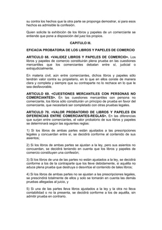 su contra los hechos que la otra parte se proponga demostrar, si para esos
hechos es admisible la confesión.

Quien solicite la exhibición de los libros y papeles de un comerciante se
entiende que pone a disposición del juez los propios.

                               CAPITULO III.

EFICACIA PROBATORIA DE LOS LIBROS Y PAPELES DE COMERCIO

ARTICULO 68. <VALIDEZ LIBROS Y PAPELES DE COMERCIO>. Los
libros y papeles de comercio constituirán plena prueba en las cuestiones
mercantiles que los comerciantes debatan entre sí, judicial o
extrajudicialmente.

En materia civil, aún entre comerciantes, dichos libros y papeles sólo
tendrán valor contra su propietario, en lo que en ellos conste de manera
clara y completa y siempre que su contraparte no lo rechace en lo que le
sea desfavorable.

ARTICULO 69. <CUESTIONES MERCANTILES CON PERSONAS NO
COMERCIANTES>. En las cuestiones mercantiles con persona no
comerciante, los libros sólo constituirán un principio de prueba en favor del
comerciante, que necesitará ser completado con otras pruebas legales.

ARTICULO 70. <VALOR PROBATORIO DE LIBROS Y PAPELES EN
DIFERENCIAS ENTRE COMERCIANTES-REGLAS>. En las diferencias
que surjan entre comerciantes, el valor probatorio de sus libros y papeles
se determinará según las siguientes reglas:

1) Si los libros de ambas partes están ajustados a las prescripciones
legales y concuerdan entre sí, se decidirá conforme al contenido de sus
asientos;

2) Si los libros de ambas partes se ajustan a la ley, pero sus asientos no
concuerdan, se decidirá teniendo en cuenta que los libros y papeles de
comercio constituyen una confesión;

3) Si los libros de una de las partes no están ajustados a la ley, se decidirá
conforme a los de la contraparte que los lleve debidamente, si aquélla no
aduce plena prueba que destruya o desvirtúe el contenido de tales libros;

4) Si los libros de ambas partes no se ajustan a las prescripciones legales,
se prescindirá totalmente de ellos y solo se tomarán en cuenta las demás
pruebas allegadas al juicio, y

5) Si una de las partes lleva libros ajustados a la ley y la otra no lleva
contabilidad o no la presenta, se decidirá conforme a los de aquélla, sin
admitir prueba en contrario.
 