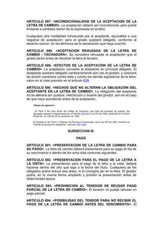 ARTICULO 687. <INCONDICIONALIDAD DE LA ACEPTACION DE LA
LETRA DE CAMBIO>. La aceptación deberá ser incondicional, pero podrá
limitarse a cantidad menor de la expresada en la letra.

Cualquiera otra modalidad introducida por el aceptante, equivaldrá a una
negativa de aceptación; pero el girado quedará obligado, conforme al
derecho común, en los términos de la declaración que haya suscrito.

ARTICULO 688. <ACEPTACION REHUSADA DE LA LETRA DE
CAMBIO - TACHADURA>. Se considera rehusada la aceptación que el
girado tache antes de devolver la letra al tenedor.

ARTICULO 689. <EFECTOS DE LA ACEPTACION DE LA LETRA DE
CAMBIO>. La aceptación convierte al aceptante en principal obligado. El
aceptante quedará obligado cambiariamente aún con el girador; y carecerá
de acción cambiaria contra éste y contra los demás signatarios de la letra,
salvo en el caso previsto en el artículo 639.

ARTICULO 690. <HECHOS QUE NO ALTERAN LA OBLIGACION DEL
ACEPTANTE EN LA LETRA DE CAMBIO>. La obligación del aceptante
no se alterará por quiebra, interdicción o muerte del girador, aún en el caso
de que haya acontecido antes de la aceptación.
    <Notas de vigencia>

    - El Título II del Libro Sexto del Código de Comercio, que trata del concepto de quiebra, fue
    derogado expresa e íntegramente por el artículo 242 de la Ley 222 de 1995, publicada en el Diario
    Oficial No. 42.156 del 20 de diciembre de 1995.

    El Capítulo III del Título II, Régimen de Procesos Concursales, de la Ley 222 de 1995, introduce el
    "trámite de liquidación obligatoria", artículos 149 a 208.


                                       SUBSECCION III.

                                                PAGO

ARTICULO 691. <PRESENTACION DE LA LETRA DE CAMBIO PARA
SU PAGO>. La letra de cambio deberá presentarse para su pago el día de
su vencimiento o dentro de los ocho días comunes siguientes.

ARTICULO 692. <PRESENTACION PARA EL PAGO DE LA LETRA A
LA VISTA>. La presentación para el pago de la letra a la vista, deberá
hacerse dentro del año que siga a la fecha del título. Cualquiera de los
obligados podrá reducir ese plazo, si lo consigna así en la letra. El girador
podrá, en la misma forma ampliarlo y prohibir la presentación antes de
determinada época.

ARTICULO 693. <PROHIBICION AL TENEDOR DE REUSAR PAGO
PARCIAL DE LA LETRA DE CAMBIO>. El tenedor no puede rehusar un
pago parcial.

ARTICULO 694. <POSIBILIDAD DEL TENDOR PARA NO RECIBIR EL
PAGO DE LA LETRA DE CAMBIO ANTES DEL VENCIMIENTO>. El
 