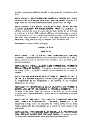 tenedor no puede ser obligado a recibir el pago antes del vencimiento de la
letra.

ARTICULO 695. <RESPONSABILIAD SOBRE LA VALIDEZ DEL PAGO
DE LA LETRA DE CAMBIO ANTES DEL VENCIMIENTO>. El girado que
paga antes del vencimiento será responsable de la validez del pago.

ARTICULO 696. <DEPOSITOS JUDICIALES SOBRE LAS LETRAS DE
CAMBIO VENCIDAS NO PRESENTADAS PARA SU COBRO>. Si
vencida la letra ésta no se presenta para su cobro dentro de los términos
previstos en el artículo 691, cualquier obligado podrá depositar el importe
de la misma en un banco autorizado legalmente para recibir depósitos
judiciales, que funcione en el lugar donde debe hacerse el pago, a
expensas y riesgo del tenedor y sin obligación de dar aviso a éste.

Este depósito producirá efectos de pago.

                            SUBSECCION IV.

                               PROTESTO

ARTICULO 697. <UTILIZACION DEL PROTESTO PARA LA LETRA DE
CAMBIO>. El protesto sólo será necesario cuando el creador de la letra o
algún tenedor inserte la cláusula "con protesto", en el anverso y con
caracteres visibles.

ARTICULO 698. <FORMALIZACION ANTE NOTARIO DEL PROTESTO
EN LA LETRA DE CAMBIO>. El protesto se practicará con intervención
de notario público y su omisión producirá la caducidad de las acciones de
regreso.

ARTICULO 699. <LUGAR PARA EFECTUAR EL PROTESTO DE LA
LETRA DE CAMBIO>. El protesto se hará en los lugares señalados para
el cumplimiento de las obligaciones o del ejercicio de los derechos
consignados en el título.

ARTICULO 700. <DESARROLLO DE LA DILIGENCIA DE PROTESTO
SOBRE UNA LETRA DE CAMBIO A PERSONA AUSENTE>. Si la
persona contra quien haya de hacerse el protesto no se encuentra
presente, así lo asentará el notario que lo practique y la diligencia no será
suspendida.

ARTICULO 701. <PROTESTO DE LETRA DE CAMBIO DE PERSONA
CON DOMICILIO DESCONOCIDO - NOTARIA PUBLICA>. Si se
desconoce el lugar donde se encuentra la persona contra la cual deba
hacerse el protesto, éste se practicará en la oficina del notario que haya de
autorizarlo.

ARTICULO 702. <VENCIMIENTO PARA EFECTUAR EL PROTESTO DE
UNA LETRA DE CAMBIO POR FALTA DE PAGO>. El protesto por falta
de aceptación deberá hacerse antes de la fecha del fallecimiento.
 
