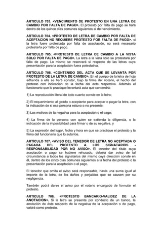 ARTICULO 703. <VENCIMIENTO DE PROTESTO EN UNA LETRA DE
CAMBIO POR FALTA DE PAGO>. El protesto por falta de pago se hará
dentro de los quince días comunes siguientes al del vencimiento.

ARTICULO 704. <PROTESTO DE LETRA DE CAMBIO POR FALTA DE
ACEPTACION NO REQUIERE PROTESTO POR FALTA DE PAGO>. si
la letra fuere protestada por falta de aceptación, no será necesario
protestarla por falta de pago.

ARTICULO 705. <PROTESTO DE LETRA DE CAMBIO A LA VISTA
SOLO POR FALTA DE PAGO>. La letra a la vista sólo se protestará por
falta de pago. Lo mismo se reservará si respecto de las letras cuya
presentación para la aceptación fuera potestativa.

ARTICULO 706. <CONTENIDO DEL ACTA QUE SE LEVANTA POR
PROTESTO DE LA LETRA DE CAMBIO>. En el cuerpo de la letra de hoja
adherida a ella se hará constar, bajo la firma del notario, el hecho del
protesto con indicación de la fecha del acta respectiva. Además el
funcionario que lo practique levantará acta que contendrá:

1) La reproducción literal de todo cuanto conste en la letra;

2) El requerimiento al girado o aceptante para aceptar o pagar la letra, con
la indicación de si esa persona estuvo o no presente;

3) Los motivos de la negativa para la aceptación o el pago;

4) La firma de la persona con quien se extienda la diligencia, o la
indicación de la imposibilidad para firmar o de su negativa, y

5) La expresión del lugar, fecha y hora en que se practique el protesto y la
firma del funcionario que lo autorice.

ARTICULO 707. <AVISO DEL TENEDOR DE LETRA NO ACEPTADA O
PAGADA         DEL      PROTESTO       A     LOS       SIGNATARIOS         -
RESPONSABILIDAD POR NO AVISO>. El tenedor del título cuya
aceptación o pago se hubiere rehusado, deberá dar aviso de tal
circunstancia a todos los signatarios del mismo cuya dirección conste en
él, dentro de los cinco días comunes siguientes a la fecha del protesto o la
presentación para la aceptación o el pago.

El tenedor que omita el aviso será responsable, hasta una suma igual al
importe de la letra, de los daños y perjuicios que se causen por su
negligencia.

También podrá darse el aviso por el notario encargado de formular el
protesto.

ARTICULO      708.    <PROTESTO     BANCARIO-VALIDEZ         DE   LA
ANOTACION>. Si la letra se presenta por conducto de un banco, la
anotación de éste respecto de la negativa de la aceptación o de pago,
valdrá como protesto.
 