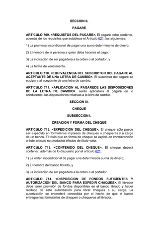 SECCION II.

                                 PAGARE

ARTICULO 709. <REQUISTOS DEL PAGARE>. El pagaré debe contener,
además de los requisitos que establece el Artículo 621, los siguientes:

1) La promesa incondicional de pagar una suma determinante de dinero;

2) El nombre de la persona a quien deba hacerse el pago;

3) La indicación de ser pagadero a la orden o al portador, y

4) La forma de vencimiento.

ARTICULO 710. <EQUIVALENCIA DEL SUSCRIPTOR DEL PAGARE AL
ACEPTANTE DE UNA LETRA DE CAMBIO>. El suscriptor del pagaré se
equipara al aceptante de una letra de cambio.

ARTICULO 711. <APLICACION AL PAGAREDE LAS DISPOSICIONES
DE LA LETRA DE CAMBIO>. serán aplicables al pagaré en lo
conducente, las disposiciones relativas a la letra de cambio.

                               SECCION III.

                                 CHEQUE

                              SUBSECCION I.

                  CREACION Y FORMA DEL CHEQUE

ARTICULO 712. <EXPEDICION DEL CHEQUE>. El cheque sólo puede
ser expedido en formularios impresos de cheques o chequeras y a cargo
de un banco. El título que en forma de cheque se expida en contravención
a éste artículo no producirá efectos de título-valor.

ARTICULO 713. <CONTENIDO DEL CHEQUE>. El cheque deberá
contener, además de lo dispuesto por el artículo 621:

1) La orden incondicional de pagar una determinada suma de dinero;

2) El nombre del banco librado, y

3) La indicación de ser pagadero a la orden o al portador.

ARTICULO 714. <DISPOSICION DE FONDOS SUFICIENTES Y
AUTORIZACION DEL BANCO PARA EXPEDIR CHAQUES>. El librador
debe tener provisión de fondos disponibles en el banco librado y haber
recibido de éste autorización para librar cheques a su cargo. La
autorización se entenderá concedida por el hecho de que el banco
entregue los formularios de cheques o chequeras al librador.
 