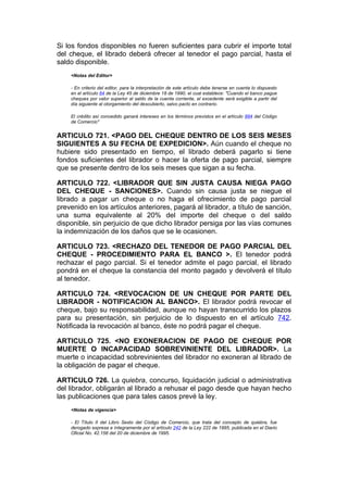 Si los fondos disponibles no fueren suficientes para cubrir el importe total
del cheque, el librado deberá ofrecer al tenedor el pago parcial, hasta el
saldo disponible.
    <Notas del Editor>

    - En criterio del editor, para la interpretación de este artículo debe tenerse en cuenta lo dispuesto
    en el artículo 64 de la Ley 45 de diciembre 18 de 1990, el cual establece: "Cuando el banco pague
    cheques por valor superior al saldo de la cuenta corriente, el excedente será exigible a partir del
    día siguiente al otorgamiento del descubierto, salvo pacto en contrario.

    El crédito así concedido ganará intereses en los términos previstos en el artículo 884 del Código
    de Comercio"


ARTICULO 721. <PAGO DEL CHEQUE DENTRO DE LOS SEIS MESES
SIGUIENTES A SU FECHA DE EXPEDICION>. Aún cuando el cheque no
hubiere sido presentado en tiempo, el librado deberá pagarlo si tiene
fondos suficientes del librador o hacer la oferta de pago parcial, siempre
que se presente dentro de los seis meses que sigan a su fecha.

ARTICULO 722. <LIBRADOR QUE SIN JUSTA CAUSA NIEGA PAGO
DEL CHEQUE - SANCIONES>. Cuando sin causa justa se niegue el
librado a pagar un cheque o no haga el ofrecimiento de pago parcial
prevenido en los artículos anteriores, pagará al librador, a título de sanción,
una suma equivalente al 20% del importe del cheque o del saldo
disponible, sin perjuicio de que dicho librador persiga por las vías comunes
la indemnización de los daños que se le ocasionen.

ARTICULO 723. <RECHAZO DEL TENEDOR DE PAGO PARCIAL DEL
CHEQUE - PROCEDIMIENTO PARA EL BANCO >. El tenedor podrá
rechazar el pago parcial. Si el tenedor admite el pago parcial, el librado
pondrá en el cheque la constancia del monto pagado y devolverá el título
al tenedor.

ARTICULO 724. <REVOCACION DE UN CHEQUE POR PARTE DEL
LIBRADOR - NOTIFICACION AL BANCO>. El librador podrá revocar el
cheque, bajo su responsabilidad, aunque no hayan transcurrido los plazos
para su presentación, sin perjuicio de lo dispuesto en el artículo 742.
Notificada la revocación al banco, éste no podrá pagar el cheque.

ARTICULO 725. <NO EXONERACION DE PAGO DE CHEQUE POR
MUERTE O INCAPACIDAD SOBREVINIENTE DEL LIBRADOR>. La
muerte o incapacidad sobrevinientes del librador no exoneran al librado de
la obligación de pagar el cheque.

ARTICULO 726. La quiebra, concurso, liquidación judicial o administrativa
del librador, obligarán al librado a rehusar el pago desde que hayan hecho
las publicaciones que para tales casos prevé la ley.
    <Notas de vigencia>

    - El Título II del Libro Sexto del Código de Comercio, que trata del concepto de quiebra, fue
    derogado expresa e íntegramente por el artículo 242 de la Ley 222 de 1995, publicada en el Diario
    Oficial No. 42.156 del 20 de diciembre de 1995.
 