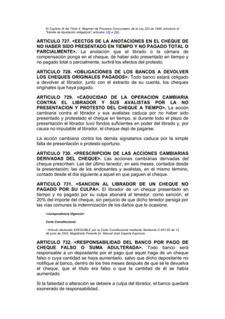 El Capítulo III del Título II, Régimen de Procesos Concursales, de la Ley 222 de 1995, introduce el
    "trámite de liquidación obligatoria", artículos 149 a 208.


ARTICULO 727. <EECTOS DE LA ANOTACIONES EN EL CHEQUE DE
NO HABER SIDO PRESENTADO EN TIEMPO Y NO PAGADO TOTAL O
PARCIALMENTE>. La anotación que el librado o la cámara de
compensación ponga en el cheque, de haber sido presentado en tiempo y
no pagado total o parcialmente, surtirá los efectos del protesto.

ARTICULO 728. <OBLIGACIONES DE LOS BANCOS A DEVOLVER
LOS CHEQUES ORIGINALES PAGADOS>. Todo banco estará obligado
a devolver al librador, junto con el extracto de su cuenta, los cheques
originales que haya pagado.

ARTICULO 729. <CADUCIDAD DE LA OPERACION CAMBIARIA
CONTRA EL LIBRADOR Y SUS AVALISTAS POR LA NO
PRESENTACION Y PROTESTO DEL CHEQUE A TIEMPO>. La acción
cambiaria contra el librador y sus avalistas caduca por no haber sido
presentado y protestado el cheque en tiempo, si durante todo el plazo de
presentación el librador tuvo fondos suficientes en poder del librado y, por
causa no imputable al librador, el cheque dejó de pagarse.

La acción cambiaria contra los demás signatarios caduca por la simple
falta de presentación o protesto oportuno.

ARTICULO 730. <PRESCRIPCION DE LAS ACCIONES CAMBIARIAS
DERIVADAS DEL CHEQUE>. Las acciones cambiarias derivadas del
cheque prescriben: Las del último tenedor, en seis meses, contados desde
la presentación; las de los endosantes y avalistas, en el mismo término,
contado desde el día siguiente a aquel en que paguen el cheque.

ARTICULO 731. <SANCION AL LIBRADOR DE UN CHEQUE NO
PAGADO POR SU CULPA>. El librador de un cheque presentado en
tiempo y no pagado por su culpa abonará al tenedor, como sanción, el
20% del importe del cheque, sin perjuicio de que dicho tenedor persiga por
las vías comunes la indemnización de los daños que le ocasione.
    <Jurisprudencia Vigencia>

    Corte Constitucional

    - Artículo declarado EXEQUIBLE por la Corte Constitucional mediante Sentencia C-451-02 de 12
    de junio de 2002, Magistrado Ponente Dr. Manuel José Cepeda Espinosa.


ARTICULO 732. <RESPONSABILIDAD DEL BANCO POR PAGO DE
CHEQUE FALSO O SUMA ADULTERADA>. Todo banco será
responsable a un depositante por el pago que aquel haga de un cheque
falso o cuya cantidad se haya aumentado, salvo que dicho depositante no
notifique al banco, dentro de los tres meses después de que se le devuelva
el cheque, que el título era falso o que la cantidad de él se había
aumentado.

Si la falsedad o alteración se debiere a culpa del librador, el banco quedará
exonerado de responsabilidad.
 