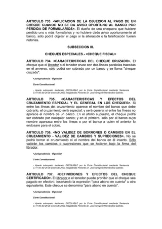 ARTICULO 733. <APLICACION DE LA OBJECION AL PAGO DE UN
CHEQUE CUANDO NO SE DA AVISO OPORTUNO AL BANCO POR
PERDIDA DE FORMULARIOS>. El dueño de una chequera que hubiere
perdido uno o más formularios y no hubiere dado aviso oportunamente al
banco, sólo podrá objetar el pago si la alteración o la falsificación fueren
notorias.

                                   SUBSECCION III.

               CHEQUES ESPECIALES - <CHEQUE FISCAL>

ARTICULO 734. <CARACTERISTICAS DEL CHEQUE CRUZADO>. El
cheque que el librador o el tenedor cruce con dos líneas paralelas trazadas
en el anverso, sólo podrá ser cobrado por un banco y se llama "cheque
cruzado".
    <Jurisprudencia - Vigencia>

    Corte Constitucional:

    - Aparte subrayado declarado EXEQUIBLE por la Corte Constitucional mediante Sentencia
    C-41-00 del 26 de enero de 2000, Magistrado Ponente Dr. José Gregorio Hernández Galindo.


ARTICULO         735.   <CARACTERISTICAS           Y     EFECTOS         DEL
CRUZAMIENTO ESPECIAL Y EL GENERAL EN LOS CHEQUES>. Si
entre las líneas del cruzamiento aparece el nombre del banco que debe
cobrarlo, el cruzamiento será especial; y será general si entre las líneas no
aparece el nombre de un banco. En el último supuesto, el cheque podrá
ser cobrado por cualquier banco; y en el primero, sólo por el banco cuyo
nombre aparezca entre las líneas o por el banco a quien el anterior lo
endosare para el cobro.

ARTICULO 736. <NO VALIDEZ DE BORRONES O CAMBIOS EN EL
CRUZAMIENTO - VALIDEZ DE CAMBIOS Y SUPRECIONES>. No se
podrá borrar el cruzamiento ni el nombre del banco en él inserto. Sólo
valdrán los cambios o supresiones que se hicieren bajo la firma del
librador.
    <Jurisprudencia - Vigencia>

    Corte Constitucional:

    - Aparte subrayado declarado EXEQUIBLE por la Corte Constitucional mediante Sentencia
    C-41-00 del 26 de enero de 2000, Magistrado Ponente Dr. José Gregorio Hernández Galindo.


ARTICULO 737. <DEFINICIONES Y EFECTOS DEL CHEQUE
CERTIFICADO>. El librador o el tenedor puede prohibir que el cheque sea
pagado en efectivo, insertando la expresión "para abono en cuenta" u otra
equivalente. Este cheque se denomina "para abono en cuenta".
    <Jurisprudencia - Vigencia>

    Corte Constitucional:

    - Aparte subrayado declarado EXEQUIBLE por la Corte Constitucional mediante Sentencia
    C-41-00 del 26 de enero de 2000, Magistrado Ponente Dr. José Gregorio Hernández Galindo.
 