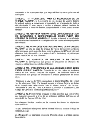 sucursales o los corresponsales que tenga el librador en su país o en el
extranjero.

ARTICULO 747. <FORMALIDAD PARA LA NEGOCIACION DE UN
CHEQUE VIAJERO>. El beneficiario de un cheque de viajero deberá
firmarlo al recibirlo y nuevamente al negociarlo, en el espacio del título a
ello destinado. El que pague o reciba el cheque, deberá verificar la
autenticidad de la firma del tenedor, cotejándola con la firma puesta ante el
librador.

ARTICULO 748. <ENTREGA POR PARTE DEL LIBRADOR DE LISTADO
DE SUCURSALES O CORRESPONSALES DONDE PUEDA SER
COBRADO EL CHEQUE VIAJERO>. El librador entregará al beneficiario
una lista de las sucursales o corresponsalías en donde el cheque pueda
ser cobrado.

ARTICULO 749. <SANCONES POR FALTA DE PAGO DE UN CHEQUE
VIAJERO>. La falta de pago del cheque de viajero dará acción cambiaria
al tenedor para exigir, además de su importe, el pago del 25% del valor del
cheque a título de sanción y a la indemnización de daños y perjuicios que
podrá intentar por las vías comunes.

ARTICULO 750. <AVALISTA DEL LIBRADOR DE UN CHEQUE
VIAJERO>. El corresponsal que ponga en circulación los cheques de
viajero se obligará como avalista del librador.

ARTICULO 751. <PRESCRIPCION DE LAS ACCIONES SOBRE QUIEN
EXPIDA CHEQUE VIAJERO>. Prescribirán en diez años las acciones
contra el que expida cheques de viajero. Las acciones contra el
corresponsal que ponga en circulación el cheque prescribirán en cinco
años.

<Mediante la Ley 1a. de 1980, publicada en el Diario Oficial No. 35.448 del
1o. de febrero de 1980, "Por la cual se crea el cheque fiscal y se dictan
otras disposiciones relacionadas con la misma materia", se decreta:
"Adiciónese al Libro 3o., Título III, Capítulo V, Sección 3, Subsección 3, del
Código de Comercio, con los siguientes artículos:">

ARTICULO 1o. Denomínanse cheques fiscales, aquellos que son girados
por cualquier concepto a favor de las entidades públicas definidas en el
artículo 20 del Decreto 130 de 1976.

Los cheques fiscales creados por la presente ley tienen las siguientes
características:

1o.) El beneficiario solo podrá ser la entidad pública a la cual se haga el
respectivo pago.

2o.) No podrán ser abonados en cuenta diferente a la de la entidad pública
beneficiaria.
 