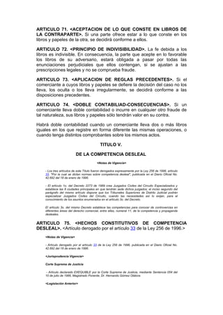 ARTICULO 71. <ACEPTACION DE LO QUE CONSTE EN LIBROS DE
LA CONTRAPARTE>. Si una parte ofrece estar a lo que conste en los
libros y papeles de la otra, se decidirá conforme a ellos.

ARTICULO 72. <PRINCIPIO DE INDIVISIBILIDAD>. La fe debida a los
libros es indivisible. En consecuencia, la parte que acepte en lo favorable
los libros de su adversario, estará obligada a pasar por todas las
enunciaciones perjudiciales que ellos contengan, si se ajustan a las
prescripciones legales y no se comprueba fraude.

ARTICULO 73. <APLICACION DE REGLAS PRECEDENTES>. Si el
comerciante a cuyos libros y papeles se defiere la decisión del caso no los
lleva, los oculta o los lleva irregularmente, se decidirá conforme a las
disposiciones precedentes.

ARTICULO 74. <DOBLE CONTABILIAD-CONSECUENCIAS>. Si un
comerciante lleva doble contabilidad o incurre en cualquier otro fraude de
tal naturaleza, sus libros y papeles sólo tendrán valor en su contra.

Habrá doble contabilidad cuando un comerciante lleva dos o más libros
iguales en los que registre en forma diferente las mismas operaciones, o
cuando tenga distintos comprobantes sobre los mismos actos.

                                            TITULO V.

                          DE LA COMPETENCIA DESLEAL
                                          <Notas de Vigencia>

    - Los tres artículos de este Título fueron derogados expresamente por la Ley 256 de 1996, artículo
    33, "Por la cual se dictan normas sobre competencia desleal", publicada en el Diario Oficial No.
    42.692 del 18 de enero de 1996.

    - El artículo 1o. del Decreto 2273 de 1989 crea Juzgados Civiles del Circuito Especializados y
    establece las 8 ciudades principales en que tendrán sede dichos juzgados; el inciso segundo del
    parágrafo del mismo artículo dispone que los Tribunales Superiores de Distrito Judicial podrán
    especializar Juzgados Civiles del Circuito, cuando las necesidades así lo exijan, para el
    conocimiento de los asuntos enumerados en el artículo 3o. del Decreto.

    El artículo 3o. del mismo Decreto establece las competencias para conocer de controvercias en
    diferentes áreas del derecho comercial, entre ellas, numeral 11, de la competencia y propaganda
    desleales.


ARTICULO 75. <HECHOS CONSTITUTIVOS DE COMPETENCIA
DESLEAL>. <Artículo derogado por el artículo 33 de la Ley 256 de 1996.>
    <Notas de Vigencia>

    - Artículo derogado por el artículo 33 de la Ley 256 de 1996, publicada en el Diario Oficial No.
    42.692 del 18 de enero de 1996.

    <Jurisprudencia Vigencia>

    Corte Suprema de Justicia

     - Artículo declarado EXEQUIBLE por la Corte Suprema de Justicia, mediante Sentencia 054 del
    10 de julio de 1986, Magistrado Ponente, Dr. Hernando Gómez Otálora.

    <Legislación Anterior>
 
