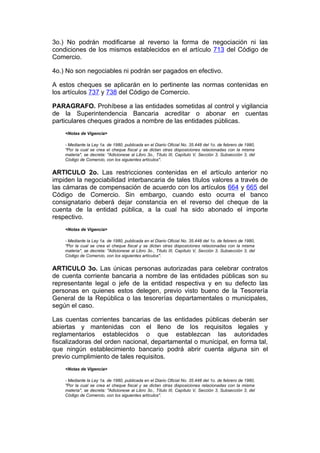 3o.) No podrán modificarse al reverso la forma de negociación ni las
condiciones de los mismos establecidos en el artículo 713 del Código de
Comercio.

4o.) No son negociables ni podrán ser pagados en efectivo.

A estos cheques se aplicarán en lo pertinente las normas contenidas en
los artículos 737 y 738 del Código de Comercio.

PARAGRAFO. Prohíbese a las entidades sometidas al control y vigilancia
de la Superintendencia Bancaria acreditar o abonar en cuentas
particulares cheques girados a nombre de las entidades públicas.
    <Notas de Vigencia>

    - Mediante la Ley 1a. de 1980, publicada en el Diario Oficial No. 35.448 del 1o. de febrero de 1980,
    "Por la cual se crea el cheque fiscal y se dictan otras disposiciones relacionadas con la misma
    materia", se decreta: "Adicionese al Libro 3o., Título III, Capítulo V, Sección 3, Subsección 3, del
    Código de Comercio, con los siguientes artículos".


ARTICULO 2o. Las restricciones contenidas en el artículo anterior no
impiden la negociabilidad interbancaria de tales títulos valores a través de
las cámaras de compensación de acuerdo con los artículos 664 y 665 del
Código de Comercio. Sin embargo, cuando esto ocurra el banco
consignatario deberá dejar constancia en el reverso del cheque de la
cuenta de la entidad pública, a la cual ha sido abonado el importe
respectivo.
    <Notas de Vigencia>

    - Mediante la Ley 1a. de 1980, publicada en el Diario Oficial No. 35.448 del 1o. de febrero de 1980,
    "Por la cual se crea el cheque fiscal y se dictan otras disposiciones relacionadas con la misma
    materia", se decreta: "Adicionese al Libro 3o., Título III, Capítulo V, Sección 3, Subsección 3, del
    Código de Comercio, con los siguientes artículos".


ARTICULO 3o. Las únicas personas autorizadas para celebrar contratos
de cuenta corriente bancaria a nombre de las entidades públicas son su
representante legal o jefe de la entidad respectiva y en su defecto las
personas en quienes estos delegen, previo visto bueno de la Tesorería
General de la República o las tesorerías departamentales o municipales,
según el caso.

Las cuentas corrientes bancarias de las entidades públicas deberán ser
abiertas y mantenidas con el lleno de los requisitos legales y
reglamentarios establecidos o que establezcan las autoridades
fiscalizadoras del orden nacional, departamental o municipal, en forma tal,
que ningún establecimiento bancario podrá abrir cuenta alguna sin el
previo cumplimiento de tales requisitos.
    <Notas de Vigencia>

    - Mediante la Ley 1a. de 1980, publicada en el Diario Oficial No. 35.448 del 1o. de febrero de 1980,
    "Por la cual se crea el cheque fiscal y se dictan otras disposiciones relacionadas con la misma
    materia", se decreta: "Adicionese al Libro 3o., Título III, Capítulo V, Sección 3, Subsección 3, del
    Código de Comercio, con los siguientes artículos".
 