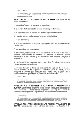 <Notas del Editor>

    - En criterio del editor, para la interpretación de este artículo debe tenerse en cuenta lo dispuesto
    en el artículo 26 del Decreto 1026 de 1990, que trata de las características de los títulos
    representativos de los bonos.


ARTICULO 754. <CONTENIDO DE LOS BONOS>. Los títulos de los
bonos contendrán:

1) La palabra "bono" y la fecha de su expedición;

2) El nombre de la sociedad o entidad emisora y su domicilio;

3) El capital suscrito, el pagado y la reserva legal de la sociedad;

4) La serie, número, valor nominal y primas, si las hubiere;

5) El tipo de interés;

6) El monto de la emisión, la forma, lugar y plazo para amortizar el capital y
los intereses;

7) Las garantías que se otorguen;

8) El número, fecha y notaría de la escritura por medio de la cual se
hubieren protocolizado el contrato de emisión, el balance general
consolidado y sus anexos y la providencia que hubiere otorgado el
permiso, y

9) Las demás indicaciones que en concepto de la Superintendencia fueren
indispensables o convenientes.

Los bonos llevarán la firma del representante legal de la sociedad o
entidad emisora, o de la persona autorizada para el efecto, ya sea
autógrafa o puesta por cualquier otro medio que, a juicio de la
Superintendencia, garantice la autenticidad del documento.
    <Notas del Editor>

    - En criterio del editor, para la interpretación de este artículo debe tenerse en cuenta lo dispuesto
    en el artículo 27 del Decreto 1026 de 1990, que trata de las mínimas enunciaciones que deben
    contener los títulos representativos de los bonos.


ARTICULO 755. <EXCEPCION A LAS NORMAS APLICABLES A
BONOS>. Las normas anteriores no se aplican en aquellos aspectos que
sean contrarios a disposiciones especiales que regulan sociedades
sometidas a la inspección y vigilancia de la Superintendencia Bancaria.
    <Notas del Editor>

    - En criterio del editor, para la interpretación de este artículo debe tenerse en cuenta que el texto
    del Decreto 1026 de 1990 no establece excepciones a lo dispuesto en su artículo 26, que trata de
    las mínimas enunciaciones que deben contener los títulos representativos de los bonos.


ARTICULO 756. <PRESCRIPCION DE LAS ACIONES PARA COBRO DE
BONOS>. Las acciones para el cobro de los intereses y del capital de los
 