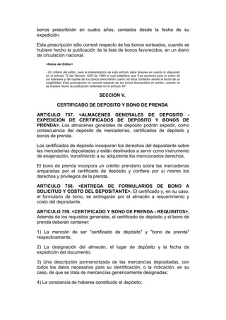 bonos prescribirán en cuatro años, contados desde la fecha de su
expedición.

Esta prescripción sólo correrá respecto de los bonos sorteados, cuando se
hubiere hecho la publicación de la lista de bonos favorecidos, en un diario
de circulación nacional.
    <Notas del Editor>

    - En criterio del editor, para la interpretación de este artículo debe tenerse en cuenta lo dispuesto
    en el artículo 72 del Decreto 1026 de 1990 el cual establece que "Las acciones para el cobro de
    los intereses y del capital de los bonos prescribirán cuatro (4) años contados desde la fecha de su
    exigibilidad. Esta prescripción no correrá respecto de los bonos favorecidos en sorteo, cuando no
    se hubiere hecho la publicación ordenada en el artículo 54".


                                            SECCION V.

            CERTIFICADO DE DEPOSITO Y BONO DE PRENDA

ARTICULO 757. <ALMACENES GENERALES DE DEPOSITO -
EXPEDICION DE CERTIFICADOS DE DEPOSITO Y BONOS DE
PRENDA>. Los almacenes generales de depósito podrán expedir, como
consecuencia del depósito de mercaderías, certificados de depósito y
bonos de prenda.

Los certificados de depósito incorporan los derechos del depositante sobre
las mercaderías depositadas y están destinados a servir como instrumento
de enajenación, transfiriendo a su adquirente los mencionados derechos.

El bono de prenda incorpora un crédito prendario sobre las mercaderías
amparadas por el certificado de depósito y confiere por sí mismo los
derechos y privilegios de la prenda.

ARTICULO 758. <ENTREGA DE FORMULARIOS DE BONO A
SOLICITUD Y COSTO DEL DEPOSITANTE>. El certificado y, en su caso,
el formulario de bono, se entregarán por el almacén a requerimiento y
costo del depositante.

ARTICULO 759. <CERTIFICADO Y BONO DE PRENDA - REQUISITOS>.
Además de los requisitos generales, el certificado de depósito y el bono de
prenda deberán contener:

1) La mención de ser "certificado de depósito" y "bono de prenda"
respectivamente;

2) La designación del almacén, el lugar de depósito y la fecha de
expedición del documento;

3) Una descripción pormenorizada de las mercancías depositadas, con
todos los datos necesarios para su identificación, o la indicación, en su
caso, de que se trata de mercancías genéricamente designadas;

4) La constancia de haberse constituido el depósito;
 