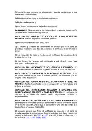 5) Las tarifas por concepto de almacenaje y demás prestaciones a que
tenga derecho el almacén;

6) El importe del seguro y el nombre del asegurador;

7) El plazo del depósito, y

8) Los demás requisitos que exijan los reglamentos.

PARAGRAFO. El certificado de depósito contendrá, además, la estimación
del valor de las mercancías depositadas.

ARTICULO 760. <REQUISITOS ADICIONALES A LOS BONOS DE
PRENDA>. El bono de prenda contendrá, además:

1) El nombre del beneficiario, en su caso;

2) El importe y la fecha de vencimiento del crédito que en el bono de
prenda se incorpora. Este dato se anotará en el certificado al ser emitido el
bono;

3) La indicación de haberse hecho en el certificado la anotación de la
emisión del bono, y

4) Las firmas del tenedor del certificado y del almacén que haya
intervenido en la operación.

ARTICULO 761. <VENCIMIENTO DEL CREDITO PRENDARIO>. El
vencimiento del crédito prendario no podrá exceder al plazo del depósito.

ARTICULO 762. <CONSTANCIA EN EL BONO DE INTERESES>. Si no
se hiciere constar en el bono el interés pactado, se entenderá que su
importe se ha descontado.

ARTICULO 763. <CIRCULACION DEL CERTIFICADO Y BONO DE
PRENDA>. Tanto el certificado como el bono podrán ser nominativos, a la
orden o al portador.

ARTICULO 764. <NEGOCIACION CONJUNTA O SEPARADA DEL
CERTIFICADO DE DEPOSITO Y BONO DE PRENDA>. El certificado de
depósito y el bono de prenda serán negociables conjunta o
separadamente.

ARTICULO 765. <SITUACION JURIDICA DEL DEUDOR PRENDARIO>.
El tenedor del certificado que haya constituido el crédito prendario, estará
en la misma situación jurídica que el aceptante de una letra de cambio o el
otorgante de un pagaré negociable.

El almacén general que firme el certificado de depósito y el bono de
prenda garantiza la existencia de las mercaderías, que éstas reúnen los
requisitos de los artículos 1183 y 1187, y se obligará de conformidad con
los artículos 1181, 1182, 1189 y 1190.
 