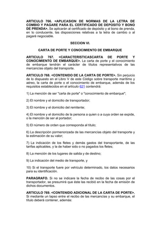 ARTICULO 766. <APLICASION DE NORMAS DE LA LETRA DE
COMBIO Y PAGARE PARA EL CERTIFICADO DE DEPOSITO Y BONO
DE PRENDA>. Se aplicarán al certificado de depósito y al bono de prenda,
en lo conducente, las disposiciones relativas a la letra de cambio o al
pagaré negociable.

                               SECCION VI.

        CARTA DE PORTE Y CONOCIMIENTO DE EMBARQUE

ARTICULO 767. <CARACTERISTICASCARTA DE PORTE Y
CONOCIMIENTO DE EMBARQUE>. La carta de porte y el conocimiento
de embarque tendrán el carácter de títulos representativos de las
mercancías objeto del transporte.

ARTICULO 768. <CONTENIDO DE LA CARTA DE PORTE>. Sin perjuicio
de lo dispuesto en el Libro V de este Código sobre transporte marítimo y
aéreo, la carta de porte o el conocimiento de embarque, además de los
requisitos establecidos en el artículo 621 contendrá:

1) La mención de ser "carta de porte" o "conocimiento de embarque";

2) El nombre y el domicilio de transportador;

3) El nombre y el domicilio del remitente;

4) El nombre y el domicilio de la persona a quien o a cuya orden se expide,
o la mención de ser al portador;

5) El número de orden que corresponda al título;

6) La descripción pormenorizada de las mercancías objeto del transporte y
la estimación de su valor;

7) La indicación de los fletes y demás gastos del transportante, de las
tarifas aplicables, y la de haber sido o no pagados los fletes;

8) La mención de los lugares de salida y de destino;

9) La indicación del medio de transporte, y

10) Si el transporte fuere por vehículo determinado, los datos necesarios
para su identificación.

PARAGRAFO. Si no se indicare la fecha de recibo de las cosas por el
transportador, se presumirá que éste las recibió en la fecha de emisión de
dichos documentos.

ARTICULO 769. <CONTENIDO ADICIONAL DE LA CARTA DE PORTE>.
Si mediante un lapso entre el recibo de las mercancías y su embarque, el
título deberá contener, además:
 
