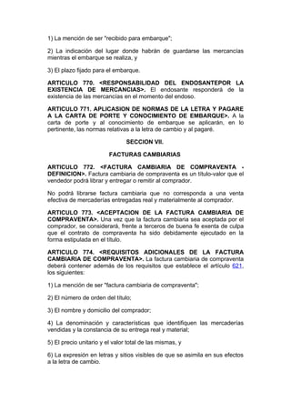 1) La mención de ser "recibido para embarque";

2) La indicación del lugar donde habrán de guardarse las mercancías
mientras el embarque se realiza, y

3) El plazo fijado para el embarque.

ARTICULO 770. <RESPONSABILIDAD DEL ENDOSANTEPOR LA
EXISTENCIA DE MERCANCIAS>. El endosante responderá de la
existencia de las mercancías en el momento del endoso.

ARTICULO 771. APLICASION DE NORMAS DE LA LETRA Y PAGARE
A LA CARTA DE PORTE Y CONOCIMIENTO DE EMBARQUE>. A la
carta de porte y al conocimiento de embarque se aplicarán, en lo
pertinente, las normas relativas a la letra de cambio y al pagaré.

                                SECCION VII.

                         FACTURAS CAMBIARIAS

ARTICULO 772. <FACTURA CAMBIARIA DE COMPRAVENTA -
DEFINICION>. Factura cambiaria de compraventa es un título-valor que el
vendedor podrá librar y entregar o remitir al comprador.

No podrá librarse factura cambiaria que no corresponda a una venta
efectiva de mercaderías entregadas real y materialmente al comprador.

ARTICULO 773. <ACEPTACION DE LA FACTURA CAMBIARIA DE
COMPRAVENTA>. Una vez que la factura cambiaria sea aceptada por el
comprador, se considerará, frente a terceros de buena fe exenta de culpa
que el contrato de compraventa ha sido debidamente ejecutado en la
forma estipulada en el título.

ARTICULO 774. <REQUISITOS ADICIONALES DE LA FACTURA
CAMBIARIA DE COMPRAVENTA>. La factura cambiaria de compraventa
deberá contener además de los requisitos que establece el artículo 621,
los siguientes:

1) La mención de ser "factura cambiaria de compraventa";

2) El número de orden del título;

3) El nombre y domicilio del comprador;

4) La denominación y características que identifiquen las mercaderías
vendidas y la constancia de su entrega real y material;

5) El precio unitario y el valor total de las mismas, y

6) La expresión en letras y sitios visibles de que se asimila en sus efectos
a la letra de cambio.
 
