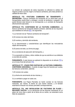 La omisión de cualquiera de estos requisitos no afectará la validez del
negocio jurídico que dio origen a la factura cambiaria, pero ésta perderá su
calidad de título-valor.

ARTICULO 775. <FACTURA CAMBIARIA DE TRANSPORTE -
DEFINICION>. Factura cambiaria de transporte es un título-valor que el
transportador podrá librar y entregar o enviar al remitente o cargador. No
podrá librarse esta factura si no corresponde a un contrato de transporte
efectivamente ejecutado.

ARTICULO 776. <CONTENIDO DE LA FACTURA CAMBIARIA>. La
factura cambiaria de transporte deberá contener, además de los requisitos
que establece el artículo 621, los siguientes:

1) La mención de ser "factura cambiaria de transporte";

2) El número de orden del título;

3) El nombre y domicilio del remitente;

4) La denominación y características que identifiquen las mercaderías
objeto del transporte;

5) El precio de éste y su forma de pago;

6) La constancia de ejecución del transporte, y

7) La expresión en letras y sitios visibles de que se asimila en sus defectos
a una letra de cambio.

PARAGRAFO. A esta factura se aplicará lo dispuesto en el artículo 773 y
en el inciso final del artículo 774.

ARTICULO 777. <PAGO POR CUOTAS DE LA FACTURA CAMBIARIA -
CONTENIDO ADICIONAL>. Cuando el pago haya de hacerse por cuotas,
las facturas contendrán, además:

1) El número de cuotas;

2) La fecha de vencimiento de las mismas, y

3) La cantidad a pagar en cada una.

PARAGRAFO. Los Pagos Parciales se harán constar en las facturas
indicando, así mismo, la fecha en que fueren hechos, y el tenedor
extenderá al deudor los recibos parciales correspondientes.

ARTICULO 778. <NO DEVOLUCION DE FACTURAS EN PLAZO -
RECHAZO TACITO>. La no devolución de las facturas cambiarias en un
plazo de cinco días a partir de la fecha de su recibo, se entenderá como
falta de aceptación.
 