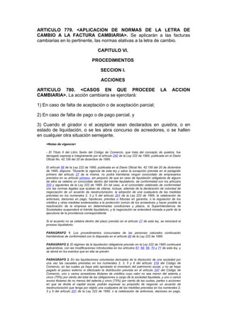 ARTICULO 779. <APLICACION DE NORMAS DE LA LETRA DE
CAMBIO A LA FACTURA CAMBIARIA>. Se aplicarán a las facturas
cambiarias en lo pertinente, las normas elativas a la letra de cambio.

                                          CAPITULO VI.

                                      PROCEDIMIENTOS

                                            SECCION I.

                                             ACCIONES

ARTICULO 780. <CASOS EN QUE PROCEDE                                                      LA       ACCION
CAMBIARIA>. La acción cambiaria se ejercitará:

1) En caso de falta de aceptación o de aceptación parcial;

2) En caso de falta de pago o de pago parcial, y

3) Cuando el girador o el aceptante sean declarados en quiebra, o en
estado de liquidación, o se les abra concurso de acreedores, o se hallen
en cualquier otra situación semejante.
    <Notas de vigencia>

    - El Título II del Libro Sexto del Código de Comercio, que trata del concepto de quiebra, fue
    derogado expresa e íntegramente por el artículo 242 de la Ley 222 de 1995, publicada en el Diario
    Oficial No. 42.156 del 20 de diciembre de 1995.

    El artículo 66 de la Ley 222 de 1995, publicada en el Diario Oficial No. 42.156 del 20 de diciembre
    de 1995, dispone: "Durante la vigencia de esta ley y salvo la excepción prevista en el parágrafo
    primero del artículo 27 de la misma, no podrá tramitarse ningún concordato de empresarios
    previstos en su artículo primero, sin perjuicio de que en caso de liquidación obligatoria de alguno
    de ellos se celebre un concordato dentro del trámite liquidatorio, de conformidad con los artículos
    200 y siguientes de la Ley 222 de 1995. En tal caso, si el concordato celebrado de conformidad
    con las normas legales que acaban de citarse, incluye, además de la declaración de voluntad de
    negociación de un acuerdo de reestructuración, la adopción de una cualquiera de las medidas
    previstas en los numerales 2, 3 y 5 del artículo 201 de la Ley 222 de 1995, la celebración de
    anticresis, daciones en pago, hipotecas, prendas o fiducias en garantía, o la regulación de los
    créditos y otras medidas enderezadas a la protección común de los acreedores y hacer posible la
    reactivación de la empresa en determinadas condiciones y plazos, la Superintendencia de
    Sociedades suspenderá el trámite liquidatorio, y la negociación se entenderá iniciada a partir de la
    ejecutoria de la providencia correspondiente.

    Si el acuerdo no se celebra dentro del plazo previsto en el artículo 27 de esta ley, se reiniciará el
    proceso liquidatorio.

    PARAGRAFO 1. Los procedimientos concursales de las personas naturales continuarán
    tramitándose de conformidad con lo dispuesto en el artículo 90 de la Ley 222 de 1995.

    PARAGRAFO 2. El régimen de la liquidación obligatoria previsto en la Ley 222 de 1995 continuará
    aplicándose, con las modificaciones introducidas en los artículos 67, 68, 69, 70 y 71 de esta ley, y
    se abrirá en los eventos que en ella se prevén.

    PARAGRAFO 3. En las liquidaciones voluntarias derivadas de la disolución de una sociedad por
    una vez las causales previstas en los numerales 2, 3, 5 y 8 del artículo 218 del Código de
    Comercio, en las cuales ya haya sido aprobado el inventario del patrimonio social, y no se haya
    pagado el pasivo externo ni efectuado la distribución prevista en el artículo 247 del Código de
    Comercio, uno o varios acreedores titulares de créditos cuyo valor no sea menor del setenta y
    cinco (75%) por ciento del total de las obligaciones a cargo de la sociedad liquidada, y uno o varios
    socios titulares de no menos del setenta y cinco (75%) por ciento de las cuotas, partes o acciones
    en que se divida el capital social, podrán expresar su propósito de negociar un acuerdo de
    reestructuración que tenga por objeto una cualquiera de las medidas previstas en los numerales 2,
    3 y 5 del artículo 201 de la Ley 222 de 1995, o la celebración de anticresis, daciones en pago,
 