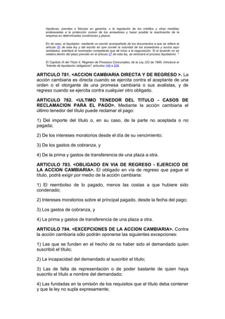 hipotecas, prendas o fiducias en garantía, o la regulación de los créditos y otras medidas
    enderezadas a la protección común de los acreedores y hacer posible la reactivación de la
    empresa en determinadas condiciones y plazos.

    En tal caso, el liquidador, mediante un escrito acompañado de los documentos a que se refiere el
    artículo 20 de esta ley y del escrito en que conste la voluntad de los acreedores y socios aquí
    señalados, solicitará al nominador competente que dé inicio a la negociación. Si el acuerdo no se
    celebra dentro del plazo previsto en el artículo 27 de esta ley, se reiniciará el proceso liquidatorio. "

    El Capítulo III del Título II, Régimen de Procesos Concursales, de la Ley 222 de 1995, introduce el
    "trámite de liquidación obligatoria", artículos 149 a 208.


ARTICULO 781. <ACCION CAMBIARIA DIRECTA Y DE REGRESO >. La
acción cambiaria es directa cuando se ejercita contra el aceptante de una
orden o el otorgante de una promesa cambiaria o sus avalistas, y de
regreso cuando se ejercita contra cualquier otro obligado.

ARTICULO 782. <ULTIMO TENEDOR DEL TITULO - CASOS DE
RECLAMACION PARA EL PAGO>. Mediante la acción cambiaria el
último tenedor del título puede reclamar el pago:

1) Del importe del título o, en su caso, de la parte no aceptada o no
pagada;

2) De los intereses moratorios desde el día de su vencimiento;

3) De los gastos de cobranza, y

4) De la prima y gastos de transferencia de una plaza a otra.

ARTICULO 783. <OBLIGADO EN VIA DE REGRESO - EJERCICO DE
LA ACCION CAMBIARIA>. El obligado en vía de regreso que pague el
título, podrá exigir por medio de la acción cambiaria:

1) El reembolso de lo pagado, menos las costas a que hubiere sido
condenado;

2) Intereses moratorios sobre el principal pagado, desde la fecha del pago;

3) Los gastos de cobranza, y

4) La prima y gastos de transferencia de una plaza a otra.

ARTICULO 784. <EXCEPCIONES DE LA ACCION CAMBIARIA>. Contra
la acción cambiaria sólo podrán oponerse las siguientes excepciones:

1) Las que se funden en el hecho de no haber sido el demandado quien
suscribió el título;

2) La incapacidad del demandado al suscribir el título;

3) Las de falta de representación o de poder bastante de quien haya
suscrito el título a nombre del demandado;

4) Las fundadas en la omisión de los requisitos que el título deba contener
y que la ley no supla expresamente;
 
