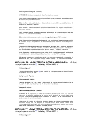Texto original del Código de Comercio:

   ARTÍCULO 75. Constituyen competencia desleal los siguientes hechos:

   1) Los medios o sistemas encaminados a crear confusión con un competidor, sus establecimientos
   de comercio, sus productos o servicios;

   2) Los medios o sistemas tendientes a desacreditar a un competidor, sus establecimientos de
   comercio, sus productos o servicios;

   3) Los medios o sistemas dirigidos a desorganizar internamente una empresa competidora o a
   obtener sus secretos;

   4) Los medios o sistemas encausados a obtener la desviación de la clientela siempre que sean
   contrarios a las costumbres mercantiles;

   5) Los medios o sistemas encaminados a crear desorganización general del mercado;

   6) Las maquinaciones reiteradas tendientes a privar a un competidor de sus técnicos o empleados
   de confianza, aunque no produzcan la desorganización de la empresa ni se obtengan sus
   secretos;

   7) La utilización directa o indirecta de una denominación de origen, falsa o engañosa; la imitación
   de origen aunque se indique la verdadera procedencia del producto o se emplee en traducción o
   vaya acompañada de expresiones tales como "género", "manera", "imitación", o similares;

   8) Las indicaciones o ponderaciones cuyo uso pueda inducir al público a error sobre la naturaleza,
   modo de fabricación, características, aptitud en el empleo o cantidad del producto, y

   9) En general, cualquier otro procedimiento similar a los anteriores, realizado por un competidor en
   detrimento de otros o de la colectividad, siempre que sea contrario a las costumbres mercantiles.


ARTICULO 76. <COMPETENCIA DESLEAL-SANCIONES>. <Artículo
derogado por el artículo 33 de la Ley 256 de 1996.>
   <Notas de Vigencia>

   - Artículo derogado por el artículo 33 de la Ley 256 de 1996, publicada en el Diario Oficial No.
   42.692 del 18 de enero de 1996.

   <Jurisprudencia Vigencia>

   Corte Suprema de Justicia

    - Artículo declarado EXEQUIBLE por la Corte Suprema de Justicia, mediante Sentencia 054 del
   10 de julio de 1986, Magistrado Ponente, Dr. Hernando Gómez Otálora.

   <Legislación Anterior>

   Texto original del Código de Comercio:

   ARTÍCULO 76. El perjudicado por actos de competencia desleal tendrá acción para que se le
   indemnicen los perjuicios causados y se conmine en la sentencia al infractor, bajo multas
   sucesivas hasta de cincuenta mil pesos, convertibles en arresto, a fin de que se abstenga de
   repetir los actos de competencia desleal.

   El juez, antes del traslado de la demanda, decretará de plano las medidas cautelares que estime
   necesarias, siempre que a la demanda se acompañe prueba plena, aunque sumaria, de la
   infracción y preste la caución que se le señale para garantizar los perjuicios que con esas medidas
   pueda causar al demandado o a terceros durante el proceso.


ARTICULO 77. <COMPETENCIA DESLEAL-PROPAGANDA>. <Artículo
derogado por el artículo 33 de la Ley 256 de 1996.>
   <Notas de Vigencia>
 