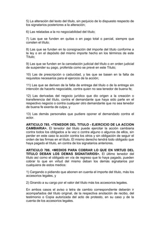 5) La alteración del texto del título, sin perjuicio de lo dispuesto respecto de
los signatarios posteriores a la alteración;

6) Las relatadas a la no negociabilidad del título;

7) Las que se funden en quitas o en pago total o parcial, siempre que
consten el título;

8) Las que se funden en la consignación del importe del título conforme a
la ley o en el depósito del mismo importe hecho en los términos de este
Título;

9) Las que se funden en la cancelación judicial del título o en orden judicial
de suspender su pago, proferida como se prevé en este Título;

10) Las de prescripción o caducidad, y las que se basen en la falta de
requisitos necesarios para el ejercicio de la acción;

11) Las que se deriven de la falta de entrega del título o de la entrega sin
intención de hacerlo negociable, contra quien no sea tenedor de buena fe;

12) Las derivadas del negocio jurídico que dio origen a la creación o
transferencia del título, contra el demandante que haya sido parte en el
respectivo negocio o contra cualquier otro demandante que no sea tenedor
de buena fe exenta de culpa, y

13) Las demás personales que pudiere oponer el demandado contra el
actor.

ARTICULO 785. <TENEDOR DEL TITULO - EJERCICIO DE LA ACCION
CAMBIARIA>. El tenedor del título puede ejercitar la acción cambiaria
contra todos los obligados a la vez o contra alguno o algunos de ellos, sin
perder en este caso la acción contra los otros y sin obligación de seguir el
orden de las firmas en el título. El mismo derecho tendrá todo obligado que
haya pagado el título, en contra de los signatarios anteriores.

ARTICULO 786. <MEDIOS PARA COBRAR LO QUE EN VIRTUD DEL
TITULO DEBAN LOS DEMAS SIGNATARIOS>. El último tenedor del
título así como el obligado en vía de regreso que lo haya pagado, pueden
cobrar lo que en virtud del mismo deban los demás signatarios por
cualquiera de estos medios:

1) Cargando o pidiendo que abonen en cuenta el importe del título, más los
accesorios legales, y

2) Girando a su cargo por el valor del título más los accesorios legales.

En ambos casos el aviso o letra de cambio correspondiente deberán ir
acompañados del título original, de la respectiva anotación de recibo, del
testimonio o Copia autorizada del acto de protesto, en su caso y de la
cuenta de los accesorios legales.
 