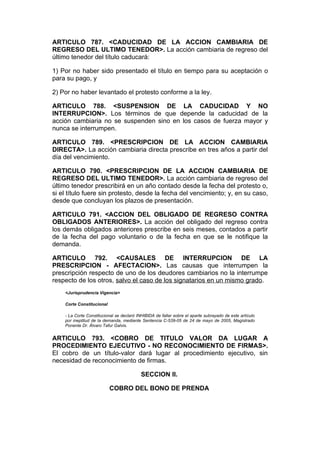 ARTICULO 787. <CADUCIDAD DE LA ACCION CAMBIARIA DE
REGRESO DEL ULTIMO TENEDOR>. La acción cambiaria de regreso del
último tenedor del título caducará:

1) Por no haber sido presentado el título en tiempo para su aceptación o
para su pago, y

2) Por no haber levantado el protesto conforme a la ley.

ARTICULO 788. <SUSPENSION DE LA CADUCIDAD Y NO
INTERRUPCION>. Los términos de que depende la caducidad de la
acción cambiaria no se suspenden sino en los casos de fuerza mayor y
nunca se interrumpen.

ARTICULO 789. <PRESCRIPCION DE LA ACCION CAMBIARIA
DIRECTA>. La acción cambiaria directa prescribe en tres años a partir del
día del vencimiento.

ARTICULO 790. <PRESCRIPCION DE LA ACCION CAMBIARIA DE
REGRESO DEL ULTIMO TENEDOR>. La acción cambiaria de regreso del
último tenedor prescribirá en un año contado desde la fecha del protesto o,
si el título fuere sin protesto, desde la fecha del vencimiento; y, en su caso,
desde que concluyan los plazos de presentación.

ARTICULO 791. <ACCION DEL OBLIGADO DE REGRESO CONTRA
OBLIGADOS ANTERIORES>. La acción del obligado del regreso contra
los demás obligados anteriores prescribe en seis meses, contados a partir
de la fecha del pago voluntario o de la fecha en que se le notifique la
demanda.

ARTICULO 792. <CAUSALES DE INTERRUPCION DE LA
PRESCRIPCION - AFECTACION>. Las causas que interrumpen la
prescripción respecto de uno de los deudores cambiarios no la interrumpe
respecto de los otros, salvo el caso de los signatarios en un mismo grado.
    <Jurisprudencia Vigencia>

    Corte Constitucional

    - La Corte Constitucional se declaró INHIBIDA de fallar sobre el aparte subrayado de este artículo
    por ineptitud de la demanda, mediante Sentencia C-539-05 de 24 de mayo de 2005, Magistrado
    Ponente Dr. Álvaro Tafur Galvis.


ARTICULO 793. <COBRO DE TITULO VALOR DA LUGAR A
PROCEDIMIENTO EJECUTIVO - NO RECONOCIMIENTO DE FIRMAS>.
El cobro de un título-valor dará lugar al procedimiento ejecutivo, sin
necesidad de reconocimiento de firmas.

                                           SECCION II.

                           COBRO DEL BONO DE PRENDA
 