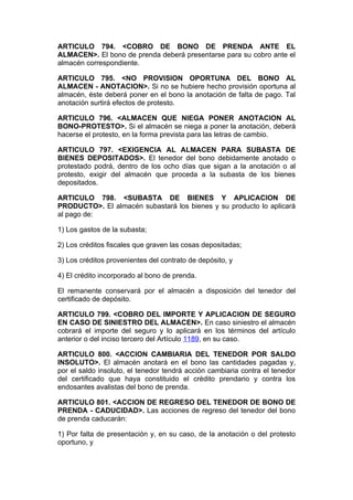 ARTICULO 794. <COBRO DE BONO DE PRENDA ANTE EL
ALMACEN>. El bono de prenda deberá presentarse para su cobro ante el
almacén correspondiente.

ARTICULO 795. <NO PROVISION OPORTUNA DEL BONO AL
ALMACEN - ANOTACION>. Si no se hubiere hecho provisión oportuna al
almacén, éste deberá poner en el bono la anotación de falta de pago. Tal
anotación surtirá efectos de protesto.

ARTICULO 796. <ALMACEN QUE NIEGA PONER ANOTACION AL
BONO-PROTESTO>. Si el almacén se niega a poner la anotación, deberá
hacerse el protesto, en la forma prevista para las letras de cambio.

ARTICULO 797. <EXIGENCIA AL ALMACEN PARA SUBASTA DE
BIENES DEPOSITADOS>. El tenedor del bono debidamente anotado o
protestado podrá, dentro de los ocho días que sigan a la anotación o al
protesto, exigir del almacén que proceda a la subasta de los bienes
depositados.

ARTICULO 798. <SUBASTA DE BIENES Y APLICACION DE
PRODUCTO>. El almacén subastará los bienes y su producto lo aplicará
al pago de:

1) Los gastos de la subasta;

2) Los créditos fiscales que graven las cosas depositadas;

3) Los créditos provenientes del contrato de depósito, y

4) El crédito incorporado al bono de prenda.

El remanente conservará por el almacén a disposición del tenedor del
certificado de depósito.

ARTICULO 799. <COBRO DEL IMPORTE Y APLICACION DE SEGURO
EN CASO DE SINIESTRO DEL ALMACEN>. En caso siniestro el almacén
cobrará el importe del seguro y lo aplicará en los términos del artículo
anterior o del inciso tercero del Artículo 1189, en su caso.

ARTICULO 800. <ACCION CAMBIARIA DEL TENEDOR POR SALDO
INSOLUTO>. El almacén anotará en el bono las cantidades pagadas y,
por el saldo insoluto, el tenedor tendrá acción cambiaria contra el tenedor
del certificado que haya constituido el crédito prendario y contra los
endosantes avalistas del bono de prenda.

ARTICULO 801. <ACCION DE REGRESO DEL TENEDOR DE BONO DE
PRENDA - CADUCIDAD>. Las acciones de regreso del tenedor del bono
de prenda caducarán:

1) Por falta de presentación y, en su caso, de la anotación o del protesto
oportuno, y
 