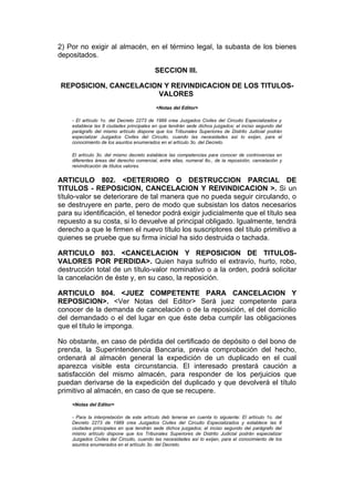 2) Por no exigir al almacén, en el término legal, la subasta de los bienes
depositados.

                                          SECCION III.

REPOSICION, CANCELACION Y REIVINDICACION DE LOS TITULOS-
                      VALORES
                                          <Notas del Editor>

    - El artículo 1o. del Decreto 2273 de 1989 crea Juzgados Civiles del Circuito Especializados y
    establece las 8 ciudades principales en que tendrán sede dichos juzgados; el inciso segundo del
    parágrafo del mismo artículo dispone que los Tribunales Superiores de Distrito Judicial podrán
    especializar Juzgados Civiles del Circuito, cuando las necesidades así lo exijan, para el
    conocimiento de los asuntos enumerados en el artículo 3o. del Decreto.

    El artículo 3o. del mismo decreto establece las competencias para conocer de controvercias en
    diferentes áreas del derecho comercial, entre ellas, numeral 8o., de la reposición, cancelación y
    reivindicación de títulos valores.


ARTICULO 802. <DETERIORO O DESTRUCCION PARCIAL DE
TITULOS - REPOSICION, CANCELACION Y REIVINDICACION >. Si un
título-valor se deteriorare de tal manera que no pueda seguir circulando, o
se destruyere en parte, pero de modo que subsistan los datos necesarios
para su identificación, el tenedor podrá exigir judicialmente que el título sea
repuesto a su costa, si lo devuelve al principal obligado. Igualmente, tendrá
derecho a que le firmen el nuevo título los suscriptores del título primitivo a
quienes se pruebe que su firma inicial ha sido destruida o tachada.

ARTICULO 803. <CANCELACION Y REPOSICION DE TITULOS-
VALORES POR PERDIDA>. Quien haya sufrido el extravío, hurto, robo,
destrucción total de un título-valor nominativo o a la orden, podrá solicitar
la cancelación de éste y, en su caso, la reposición.

ARTICULO 804. <JUEZ COMPETENTE PARA CANCELACION Y
REPOSICION>. <Ver Notas del Editor> Será juez competente para
conocer de la demanda de cancelación o de la reposición, el del domicilio
del demandado o el del lugar en que éste deba cumplir las obligaciones
que el título le imponga.

No obstante, en caso de pérdida del certificado de depósito o del bono de
prenda, la Superintendencia Bancaria, previa comprobación del hecho,
ordenará al almacén general la expedición de un duplicado en el cual
aparezca visible esta circunstancia. El interesado prestará caución a
satisfacción del mismo almacén, para responder de los perjuicios que
puedan derivarse de la expedición del duplicado y que devolverá el título
primitivo al almacén, en caso de que se recupere.
    <Notas del Editor>

    - Para la interpretación de este artículo deb tenerse en cuenta lo siguiente: El artículo 1o. del
    Decreto 2273 de 1989 crea Juzgados Civiles del Circuito Especializados y establece las 8
    ciudades principales en que tendrán sede dichos juzgados; el inciso segundo del parágrafo del
    mismo artículo dispone que los Tribunales Superiores de Distrito Judicial podrán especializar
    Juzgados Civiles del Circuito, cuando las necesidades así lo exijan, para el conocimiento de los
    asuntos enumerados en el artículo 3o. del Decreto.
 
