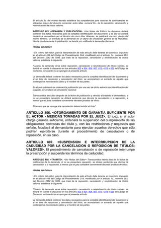 El artículo 3o. del mismo decreto establece las competencias para conocer de controversias en
    diferentes áreas del derecho comercial, entre ellas, numeral 8o., de la reposición, cancelación y
    reivindicación de títulos valores.

    ARTICULO 805. <DEMANDA Y PUBLICACION>. <Ver Notas del Editor> La demanda deberá
    contener los datos necesarios para la completa identificación del documento y de ella se correrá
    traslado al demandado por el término de cinco días. Además, se publicará una vez, dentro del
    mismo término, un extracto de la demanda en un diario de circulación general en la República.
    Hecha oportunamente la publicación, se tendrá por notificada la demanda a terceros.

    <Notas del Editor>

    - En criterio del editor, para la interpretación de este artículo debe tenerse en cuenta lo dispuesto
    en el artículo 449 del Código de Procedimiento Civil, modificado por el artículo 1o., numeral 253,
    del Decreto 2282 de 1989, que trata de la reposición, cancelación y reivindicación de títulos
    valores, establece lo siguiente:

    "Cuando la demanda verse sobre reposición, cancelación o reivindicación de títulos valores, se
    tendrá en cuenta lo dispuesto en los artículos 802 a 804, 806, 807, 812 y 816 a 821 del Código de
    Comercio, en cuanto no se opongan al presente artículo.

    La demanda deberá contener los datos necesarios para la completa identificación del documento y
    si se trata de reposicion y cancelación del título, se acompañará un extracto de aquella que
    contenga los mencionados datos y el nombre de las partes.

    En el auto admisorio se ordenará la publicación por una vez de dicho extracto con identificación del
    Juzgado, en un diario de circulación nacional.

    Transcurridos diez días después de la fecha de publicación y vencido el traslado al demandado, si
    no se presentare oposición se dictará sentencia que decrete la cancelación o la reposición, a
    menos que el Juez considere conveniente decretar pruebas de oficio.

    El tercero que se oponga a la cancelación deberá exhibir el título".


ARTICULO 806. <OTORGAMIENTO DE GARANTIA SUFICIENTE POR
EL ACTOR - MEDIDAS TOMADAS POR EL JUEZ>. El juez, si el actor
otorga garantía suficiente, ordenará la suspensión del cumplimiento de las
obligaciones derivadas del título y, con las restricciones y requisitos que
señale, facultará al demandante para ejercitar aquellos derechos que sólo
podrían ejercitarse durante el procedimiento de cancelación o de
reposición, en su caso.

ARTICULO 807. <SUSPENSION E INTERRRUPCION DE LA
CADUCIDAD POR LA CANCELACION O REPOSICION DE TITULOS-
VALORES>. El procedimiento de cancelación o de reposición interrumpe
la prescripción y suspende los términos de caducidad.
    ARTICULO 808. <TRAMITE>. <Ver Notas del Editor> Transcurridos treinta días de la fecha de
    notificación de la demanda, si no se presentare oposición, se dictará sentencia que decrete la
    cancelación o la reposición, a menos que el juez considere conveniente decretar pruebas de oficio.

    <Notas del Editor>

    - En criterio del editor, para la interpretación de este artículo debe tenerse en cuenta lo dispuesto
    en el artículo 449 del Código de Procedimiento Civil, modificado por el artículo 1o., numeral 253,
    del Decreto 2282 de 1989, que trata de la reposición, cancelación y reivindicación de títulos
    valores, establece lo siguiente:

    "Cuando la demanda verse sobre reposición, cancelación o reivindicación de títulos valores, se
    tendrá en cuenta lo dispuesto en los artículos 802 a 804, 806, 807, 812 y 816 a 821 del Código de
    Comercio, en cuanto no se opongan al presente artículo.

    La demanda deberá contener los datos necesarios para la completa identificación del documento y
    si se trata de reposicion y cancelación del título, se acompañará un extracto de aquella que
    contenga los mencionados datos y el nombre de las partes.
 