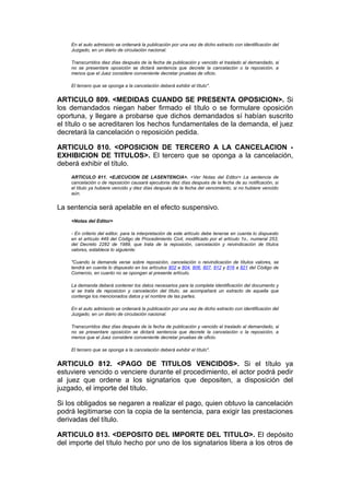 En el auto admisorio se ordenará la publicación por una vez de dicho extracto con identificación del
    Juzgado, en un diario de circulación nacional.

    Transcurridos diez días después de la fecha de publicación y vencido el traslado al demandado, si
    no se presentare oposición se dictará sentencia que decrete la cancelación o la reposición, a
    menos que el Juez considere conveniente decretar pruebas de oficio.

    El tercero que se oponga a la cancelación deberá exhibir el título".


ARTICULO 809. <MEDIDAS CUANDO SE PRESENTA OPOSICION>. Si
los demandados niegan haber firmado el título o se formulare oposición
oportuna, y llegare a probarse que dichos demandados sí habían suscrito
el título o se acreditaren los hechos fundamentales de la demanda, el juez
decretará la cancelación o reposición pedida.

ARTICULO 810. <OPOSICION DE TERCERO A LA CANCELACION -
EXHIBICION DE TITULOS>. El tercero que se oponga a la cancelación,
deberá exhibir el título.
    ARTICULO 811. <EJECUCION DE LASENTENCIA>. <Ver Notas del Editor> La sentencia de
    cancelación o de reposición causará ejecutoria diez días después de la fecha de su notificación, si
    el título ya hubiere vencido y diez días después de la fecha del vencimiento, si no hubiere vencido
    aún.


La sentencia será apelable en el efecto suspensivo.
    <Notas del Editor>

    - En criterio del editor, para la interpretación de este artículo debe tenerse en cuenta lo dispuesto
    en el artículo 449 del Código de Procedimiento Civil, modificado por el artículo 1o., numeral 253,
    del Decreto 2282 de 1989, que trata de la reposición, cancelación y reivindicación de títulos
    valores, establece lo siguiente:

    "Cuando la demanda verse sobre reposición, cancelación o reivindicación de títulos valores, se
    tendrá en cuenta lo dispuesto en los artículos 802 a 804, 806, 807, 812 y 816 a 821 del Código de
    Comercio, en cuanto no se opongan al presente artículo.

    La demanda deberá contener los datos necesarios para la completa identificación del documento y
    si se trata de reposicion y cancelación del título, se acompañará un extracto de aquella que
    contenga los mencionados datos y el nombre de las partes.

    En el auto admisorio se ordenará la publicación por una vez de dicho extracto con identificación del
    Juzgado, en un diario de circulación nacional.

    Transcurridos diez días después de la fecha de publicación y vencido el traslado al demandado, si
    no se presentare oposición se dictará sentencia que decrete la cancelación o la reposición, a
    menos que el Juez considere conveniente decretar pruebas de oficio.

    El tercero que se oponga a la cancelación deberá exhibir el título".


ARTICULO 812. <PAGO DE TITULOS VENCIDOS>. Si el título ya
estuviere vencido o venciere durante el procedimiento, el actor podrá pedir
al juez que ordene a los signatarios que depositen, a disposición del
juzgado, el importe del título.

Si los obligados se negaren a realizar el pago, quien obtuvo la cancelación
podrá legitimarse con la copia de la sentencia, para exigir las prestaciones
derivadas del título.

ARTICULO 813. <DEPOSITO DEL IMPORTE DEL TITULO>. El depósito
del importe del título hecho por uno de los signatarios libera a los otros de
 