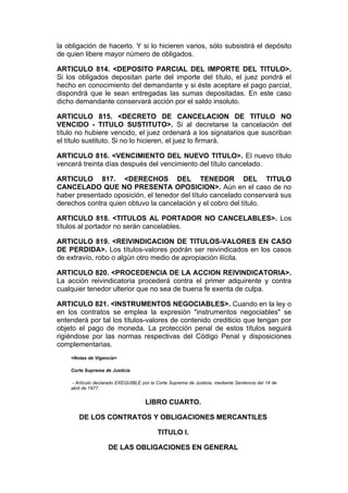 la obligación de hacerlo. Y si lo hicieren varios, sólo subsistirá el depósito
de quien libere mayor número de obligados.

ARTICULO 814. <DEPOSITO PARCIAL DEL IMPORTE DEL TITULO>.
Si los obligados depositan parte del importe del título, el juez pondrá el
hecho en conocimiento del demandante y si éste aceptare el pago parcial,
dispondrá que le sean entregadas las sumas depositadas. En este caso
dicho demandante conservará acción por el saldo insoluto.

ARTICULO 815. <DECRETO DE CANCELACION DE TITULO NO
VENCIDO - TITULO SUSTITUTO>. Si al decretarse la cancelación del
título no hubiere vencido, el juez ordenará a los signatarios que suscriban
el título sustituto. Si no lo hicieren, el juez lo firmará.

ARTICULO 816. <VENCIMIENTO DEL NUEVO TITULO>. El nuevo título
vencerá treinta días después del vencimiento del título cancelado.

ARTICULO 817. <DERECHOS DEL TENEDOR DEL TITULO
CANCELADO QUE NO PRESENTA OPOSICION>. Aún en el caso de no
haber presentado oposición, el tenedor del título cancelado conservará sus
derechos contra quien obtuvo la cancelación y el cobro del título.

ARTICULO 818. <TITULOS AL PORTADOR NO CANCELABLES>. Los
títulos al portador no serán cancelables.

ARTICULO 819. <REIVINDICACION DE TITULOS-VALORES EN CASO
DE PERDIDA>. Los títulos-valores podrán ser reivindicados en los casos
de extravío, robo o algún otro medio de apropiación ilícita.

ARTICULO 820. <PROCEDENCIA DE LA ACCION REIVINDICATORIA>.
La acción reivindicatoria procederá contra el primer adquirente y contra
cualquier tenedor ulterior que no sea de buena fe exenta de culpa.

ARTICULO 821. <INSTRUMENTOS NEGOCIABLES>. Cuando en la ley o
en los contratos se emplea la expresión "instrumentos negociables" se
entenderá por tal los títulos-valores de contenido crediticio que tengan por
objeto el pago de moneda. La protección penal de estos títulos seguirá
rigiéndose por las normas respectivas del Código Penal y disposiciones
complementarias.
    <Notas de Vigencia>

    Corte Suprema de Justicia

     - Artículo declarado EXEQUIBLE por la Corte Suprema de Justicia, mediante Sentencia del 14 de
    abril de 1977.


                                     LIBRO CUARTO.

       DE LOS CONTRATOS Y OBLIGACIONES MERCANTILES

                                           TITULO I.

                     DE LAS OBLIGACIONES EN GENERAL
 