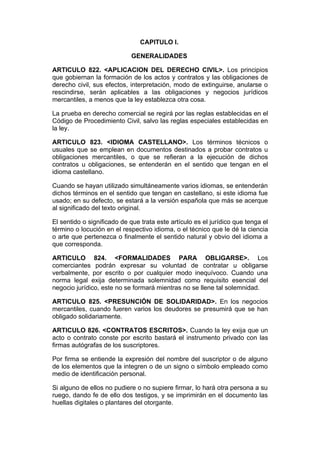 CAPITULO I.

                            GENERALIDADES

ARTICULO 822. <APLICACION DEL DERECHO CIVIL>. Los principios
que gobiernan la formación de los actos y contratos y las obligaciones de
derecho civil, sus efectos, interpretación, modo de extinguirse, anularse o
rescindirse, serán aplicables a las obligaciones y negocios jurídicos
mercantiles, a menos que la ley establezca otra cosa.

La prueba en derecho comercial se regirá por las reglas establecidas en el
Código de Procedimiento Civil, salvo las reglas especiales establecidas en
la ley.

ARTICULO 823. <IDIOMA CASTELLANO>. Los términos técnicos o
usuales que se emplean en documentos destinados a probar contratos u
obligaciones mercantiles, o que se refieran a la ejecución de dichos
contratos u obligaciones, se entenderán en el sentido que tengan en el
idioma castellano.

Cuando se hayan utilizado simultáneamente varios idiomas, se entenderán
dichos términos en el sentido que tengan en castellano, si este idioma fue
usado; en su defecto, se estará a la versión española que más se acerque
al significado del texto original.

El sentido o significado de que trata este artículo es el jurídico que tenga el
término o locución en el respectivo idioma, o el técnico que le dé la ciencia
o arte que pertenezca o finalmente el sentido natural y obvio del idioma a
que corresponda.

ARTICULO 824. <FORMALIDADES PARA OBLIGARSE>. Los
comerciantes podrán expresar su voluntad de contratar u obligarse
verbalmente, por escrito o por cualquier modo inequívoco. Cuando una
norma legal exija determinada solemnidad como requisito esencial del
negocio jurídico, este no se formará mientras no se llene tal solemnidad.

ARTICULO 825. <PRESUNCIÓN DE SOLIDARIDAD>. En los negocios
mercantiles, cuando fueren varios los deudores se presumirá que se han
obligado solidariamente.

ARTICULO 826. <CONTRATOS ESCRITOS>. Cuando la ley exija que un
acto o contrato conste por escrito bastará el instrumento privado con las
firmas autógrafas de los suscriptores.

Por firma se entiende la expresión del nombre del suscriptor o de alguno
de los elementos que la integren o de un signo o símbolo empleado como
medio de identificación personal.

Si alguno de ellos no pudiere o no supiere firmar, lo hará otra persona a su
ruego, dando fe de ello dos testigos, y se imprimirán en el documento las
huellas digitales o plantares del otorgante.
 