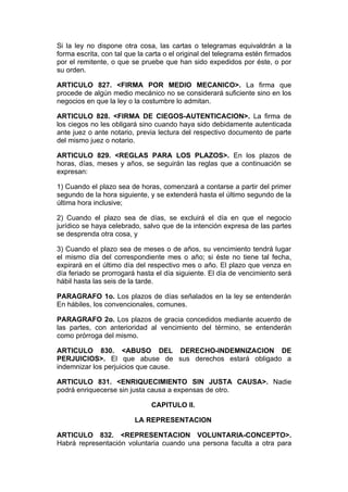 Si la ley no dispone otra cosa, las cartas o telegramas equivaldrán a la
forma escrita, con tal que la carta o el original del telegrama estén firmados
por el remitente, o que se pruebe que han sido expedidos por éste, o por
su orden.

ARTICULO 827. <FIRMA POR MEDIO MECANICO>. La firma que
procede de algún medio mecánico no se considerará suficiente sino en los
negocios en que la ley o la costumbre lo admitan.

ARTICULO 828. <FIRMA DE CIEGOS-AUTENTICACION>. La firma de
los ciegos no les obligará sino cuando haya sido debidamente autenticada
ante juez o ante notario, previa lectura del respectivo documento de parte
del mismo juez o notario.

ARTICULO 829. <REGLAS PARA LOS PLAZOS>. En los plazos de
horas, días, meses y años, se seguirán las reglas que a continuación se
expresan:

1) Cuando el plazo sea de horas, comenzará a contarse a partir del primer
segundo de la hora siguiente, y se extenderá hasta el último segundo de la
última hora inclusive;

2) Cuando el plazo sea de días, se excluirá el día en que el negocio
jurídico se haya celebrado, salvo que de la intención expresa de las partes
se desprenda otra cosa, y

3) Cuando el plazo sea de meses o de años, su vencimiento tendrá lugar
el mismo día del correspondiente mes o año; si éste no tiene tal fecha,
expirará en el último día del respectivo mes o año. El plazo que venza en
día feriado se prorrogará hasta el día siguiente. El día de vencimiento será
hábil hasta las seis de la tarde.

PARAGRAFO 1o. Los plazos de días señalados en la ley se entenderán
En hábiles, los convencionales, comunes.

PARAGRAFO 2o. Los plazos de gracia concedidos mediante acuerdo de
las partes, con anterioridad al vencimiento del término, se entenderán
como prórroga del mismo.

ARTICULO 830. <ABUSO DEL DERECHO-INDEMNIZACION DE
PERJUICIOS>. El que abuse de sus derechos estará obligado a
indemnizar los perjuicios que cause.

ARTICULO 831. <ENRIQUECIMIENTO SIN JUSTA CAUSA>. Nadie
podrá enriquecerse sin justa causa a expensas de otro.

                               CAPITULO II.

                         LA REPRESENTACION

ARTICULO 832. <REPRESENTACION VOLUNTARIA-CONCEPTO>.
Habrá representación voluntaria cuando una persona faculta a otra para
 