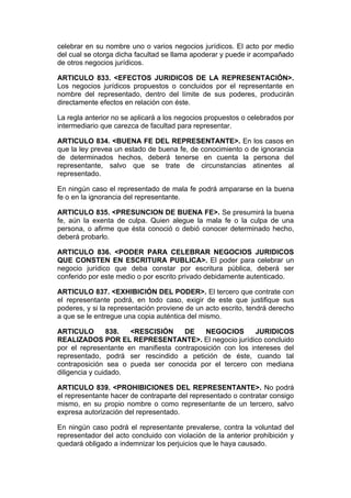 celebrar en su nombre uno o varios negocios jurídicos. El acto por medio
del cual se otorga dicha facultad se llama apoderar y puede ir acompañado
de otros negocios jurídicos.

ARTICULO 833. <EFECTOS JURIDICOS DE LA REPRESENTACIÓN>.
Los negocios jurídicos propuestos o concluidos por el representante en
nombre del representado, dentro del límite de sus poderes, producirán
directamente efectos en relación con éste.

La regla anterior no se aplicará a los negocios propuestos o celebrados por
intermediario que carezca de facultad para representar.

ARTICULO 834. <BUENA FE DEL REPRESENTANTE>. En los casos en
que la ley prevea un estado de buena fe, de conocimiento o de ignorancia
de determinados hechos, deberá tenerse en cuenta la persona del
representante, salvo que se trate de circunstancias atinentes al
representado.

En ningún caso el representado de mala fe podrá ampararse en la buena
fe o en la ignorancia del representante.

ARTICULO 835. <PRESUNCION DE BUENA FE>. Se presumirá la buena
fe, aún la exenta de culpa. Quien alegue la mala fe o la culpa de una
persona, o afirme que ésta conoció o debió conocer determinado hecho,
deberá probarlo.

ARTICULO 836. <PODER PARA CELEBRAR NEGOCIOS JURIDICOS
QUE CONSTEN EN ESCRITURA PUBLICA>. El poder para celebrar un
negocio jurídico que deba constar por escritura pública, deberá ser
conferido por este medio o por escrito privado debidamente autenticado.

ARTICULO 837. <EXHIBICIÓN DEL PODER>. El tercero que contrate con
el representante podrá, en todo caso, exigir de este que justifique sus
poderes, y si la representación proviene de un acto escrito, tendrá derecho
a que se le entregue una copia auténtica del mismo.

ARTICULO        838.  <RESCISIÓN      DE    NEGOCIOS       JURIDICOS
REALIZADOS POR EL REPRESENTANTE>. El negocio jurídico concluido
por el representante en manifiesta contraposición con los intereses del
representado, podrá ser rescindido a petición de éste, cuando tal
contraposición sea o pueda ser conocida por el tercero con mediana
diligencia y cuidado.

ARTICULO 839. <PROHIBICIONES DEL REPRESENTANTE>. No podrá
el representante hacer de contraparte del representado o contratar consigo
mismo, en su propio nombre o como representante de un tercero, salvo
expresa autorización del representado.

En ningún caso podrá el representante prevalerse, contra la voluntad del
representador del acto concluido con violación de la anterior prohibición y
quedará obligado a indemnizar los perjuicios que le haya causado.
 