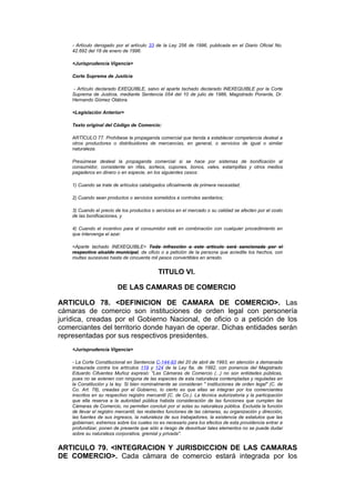 - Artículo derogado por el artículo 33 de la Ley 256 de 1996, publicada en el Diario Oficial No.
    42.692 del 18 de enero de 1996.

    <Jurisprudencia Vigencia>

    Corte Suprema de Justicia

    - Artículo declarado EXEQUIBLE, salvo el aparte tachado declarado INEXEQUIBLE por la Corte
    Suprema de Justicia, mediante Sentencia 054 del 10 de julio de 1986, Magistrado Ponente, Dr.
    Hernando Gómez Otálora.

    <Legislación Anterior>

    Texto original del Código de Comercio:

    ARTÍCULO 77. Prohíbese la propaganda comercial que tienda a establecer competencia desleal a
    otros productores o distribuidores de mercancías, en general, o servicios de igual o similar
    naturaleza.

    Presúmese desleal la propaganda comercial si se hace por sistemas de bonificación al
    consumidor, consistente en rifas, sorteos, cupones, bonos, vales, estampillas y otros medios
    pagaderos en dinero o en especie, en los siguientes casos:

    1) Cuando se trate de artículos catalogados oficialmente de primera necesidad;

    2) Cuando sean productos o servicios sometidos a controles sanitarios;

    3) Cuando el precio de los productos o servicios en el mercado o su calidad se afecten por el costo
    de las bonificaciones, y

    4) Cuando el incentivo para el consumidor esté en combinación con cualquier procedimiento en
    que intervenga el azar.

    <Aparte tachado INEXEQUIBLE> Toda infracción a este artículo será sancionada por el
    respectivo alcalde municipal, de oficio o a petición de la persona que acredite los hechos, con
    multas sucesivas hasta de cincuenta mil pesos convertibles en arresto.


                                             TITULO VI.

                         DE LAS CAMARAS DE COMERCIO

ARTICULO 78. <DEFINICION DE CAMARA DE COMERCIO>. Las
cámaras de comercio son instituciones de orden legal con personería
jurídica, creadas por el Gobierno Nacional, de oficio o a petición de los
comerciantes del territorio donde hayan de operar. Dichas entidades serán
representadas por sus respectivos presidentes.
    <Jurisprudencia Vigencia>

    - La Corte Constitucional en Sentencia C-144-93 del 20 de abril de 1993, en atención a demanada
    instaurada contra los artículos 119 y 124 de la Ley 6a. de 1992, con ponencia del Magistrado
    Eduardo Cifuentes Muñoz expresó: "Las Cámaras de Comercio (...) no son entidades públicas,
    pues no se avienen con ninguna de las especies de esta naturaleza contempladas y reguladas en
    la Constitución y la ley. Si bien nominalmente se consideran " instituciones de orden legal" (C. de
    Co. Art. 78), creadas por el Gobierno, lo cierto es que ellas se integran por los comerciantes
    inscritos en su respectivo registro mercantil (C. de Co.). La técnica autorizatoria y la participación
    que ella reserva a la autoridad pública habida consideración de las funciones que cumplen las
    Cámaras de Comercio, no permiten concluir por sí solas su naturaleza pública. Excluida la función
    de llevar el registro mercantil, las restantes funciones de las cámaras, su organización y dirección,
    las fuentes de sus ingresos, la naturaleza de sus trabajadores, la existencia de estatutos que las
    gobiernan, extremos sobre los cuales no es necesario para los efectos de esta providencia entrar a
    profundizar, ponen de presente que sólo a riesgo de desvirtuar tales elementos no se puede dudar
    sobre su naturaleza corporativa, gremial y privada".


ARTICULO 79. <INTEGRACION Y JURISDICCION DE LAS CAMARAS
DE COMERCIO>. Cada cámara de comercio estará integrada por los
 
