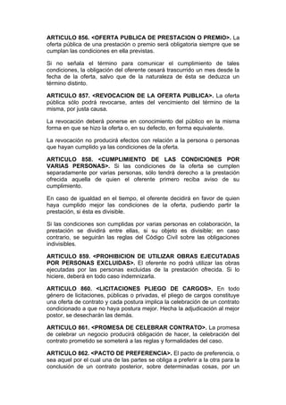 ARTICULO 856. <OFERTA PUBLICA DE PRESTACION O PREMIO>. La
oferta pública de una prestación o premio será obligatoria siempre que se
cumplan las condiciones en ella previstas.

Si no señala el término para comunicar el cumplimiento de tales
condiciones, la obligación del oferente cesará trascurrido un mes desde la
fecha de la oferta, salvo que de la naturaleza de ésta se deduzca un
término distinto.

ARTICULO 857. <REVOCACION DE LA OFERTA PUBLICA>. La oferta
pública sólo podrá revocarse, antes del vencimiento del término de la
misma, por justa causa.

La revocación deberá ponerse en conocimiento del público en la misma
forma en que se hizo la oferta o, en su defecto, en forma equivalente.

La revocación no producirá efectos con relación a la persona o personas
que hayan cumplido ya las condiciones de la oferta.

ARTICULO 858. <CUMPLIMIENTO DE LAS CONDICIONES POR
VARIAS PERSONAS>. Si las condiciones de la oferta se cumplen
separadamente por varias personas, sólo tendrá derecho a la prestación
ofrecida aquella de quien el oferente primero reciba aviso de su
cumplimiento.

En caso de igualdad en el tiempo, el oferente decidirá en favor de quien
haya cumplido mejor las condiciones de la oferta, pudiendo partir la
prestación, si ésta es divisible.

Si las condiciones son cumplidas por varias personas en colaboración, la
prestación se dividirá entre ellas, si su objeto es divisible; en caso
contrario, se seguirán las reglas del Código Civil sobre las obligaciones
indivisibles.

ARTICULO 859. <PROHIBICION DE UTILIZAR OBRAS EJECUTADAS
POR PERSONAS EXCLUIDAS>. El oferente no podrá utilizar las obras
ejecutadas por las personas excluidas de la prestación ofrecida. Si lo
hiciere, deberá en todo caso indemnizarla.

ARTICULO 860. <LICITACIONES PLIEGO DE CARGOS>. En todo
género de licitaciones, públicas o privadas, el pliego de cargos constituye
una oferta de contrato y cada postura implica la celebración de un contrato
condicionado a que no haya postura mejor. Hecha la adjudicación al mejor
postor, se desecharán las demás.

ARTICULO 861. <PROMESA DE CELEBRAR CONTRATO>. La promesa
de celebrar un negocio producirá obligación de hacer, la celebración del
contrato prometido se someterá a las reglas y formalidades del caso.

ARTICULO 862. <PACTO DE PREFERENCIA>. El pacto de preferencia, o
sea aquel por el cual una de las partes se obliga a preferir a la otra para la
conclusión de un contrato posterior, sobre determinadas cosas, por un
 