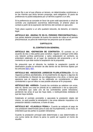 precio fijo o por el que ofrezca un tercero, en determinadas condiciones o
en las mismas que dicho tercero proponga, será obligatorio. El pacto de
preferencia no podrá estipularse por un término superior a un año.

Si la preferencia se concede en favor de quien esté ejecutando a virtud de
contrato una explotación económica determinada, el anterior plazo se
contará a partir de la expiración del término del contrato en ejecución.

Todo plazo superior a un año quedará reducido, de derecho, al máximo
legal.

ARTICULO 863. <BUENA FE EN EL PERIODO PRECONTRACTUAL>.
Las partes deberán proceder de buena fue exenta de culpa en el período
precontractual, so pena de indemnizar los perjuicios que se causen.

                              CAPITULO IV.

                     EL CONTRATO EN GENERAL

ARTICULO 864. <DEFINICION DE CONTRATO>. El contrato es un
acuerdo de dos o más partes para constituir, regular o extinguir entre ellas
una relación jurídica patrimonial, y salvo estipulación en contrario, se
entenderá celebrado en el lugar de residencia del proponente y en el
momento en que éste reciba la aceptación de la propuesta.

Se presumirá que el oferente ha recibido la aceptación cuando el
destinatario pruebe la remisión de ella dentro de los términos fijados por
los artículos 850 y 851.

ARTICULO 865. <NEGOCIOS JURIDICOS PLURILATERALES>. En los
negocios jurídicos plurilaterales, el incumplimiento de alguno o algunos de
los contratantes no liberará de sus obligaciones a los otros, a menos que
aparezca que el negocio se ha celebrado en consideración a tales
contratantes o que sin ellos no sea posible alcanzar el fin propuesto.

ARTICULO 866. <ARRAS>. Cuando los contratos se celebren con arras,
esto es, dando una cosa en prenda de su celebración o de su ejecución,
se entenderá que cada uno de los contratantes podrá retractarse,
perdiendo las arras el que las haya dado, o restituyéndolas dobladas el
que las haya recibido.

Celebrado el contrato prometido o ejecutada la prestación objeto del
mismo, no será posible la retractación y las arras deberán imputarse a la
prestación debida o restituirse, si fuere el caso.

ARTICULO 867. <CLAUSULA PENAL>. Cuando se estipule el pago de
una prestación determinada para el caso de incumplimiento, o de mora, se
entenderá que las partes no pueden retractarse.

Cuando la prestación principal esté determinada o sea determinable en
una suma cierta de dinero la pena no podrá ser superior al monto de
aquella.
 