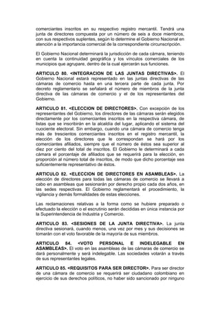 comerciantes inscritos en su respectivo registro mercantil. Tendrá una
junta de directores compuesta por un número de seis a doce miembros,
con sus respectivos suplentes, según lo determine el Gobierno Nacional en
atención a la importancia comercial de la correspondiente circunscripción.

El Gobierno Nacional determinará la jurisdicción de cada cámara, teniendo
en cuenta la continuidad geográfica y los vínculos comerciales de los
municipios que agrupare, dentro de la cual ejercerán sus funciones.

ARTICULO 80. <INTEGRACION DE LAS JUNTAS DIRECTIVAS>. El
Gobierno Nacional estará representado en las juntas directivas de las
cámaras de comercio hasta en una tercera parte de cada junta. Por
decreto reglamentario se señalará el número de miembros de la junta
directiva de las cámaras de comercio y el de los representantes del
Gobierno.

ARTICULO 81. <ELECCION DE DIRECTORES>. Con excepción de los
representantes del Gobierno, los directores de las cámaras serán elegidos
directamente por los comerciantes inscritos en la respectiva cámara, de
listas que se inscribirán en la alcaldía del lugar, aplicando el sistema del
cuociente electoral. Sin embargo, cuando una cámara de comercio tenga
más de trescientos comerciantes inscritos en el registro mercantil, la
elección de los directores que le correspondan se hará por los
comerciantes afiliados, siempre que el número de éstos sea superior al
diez por ciento del total de inscritos. El Gobierno le determinará a cada
cámara el porcentaje de afiliados que se requerirá para la elección, en
proporción al número total de inscritos, de modo que dicho porcentaje sea
suficientemente representativo de éstos.

ARTICULO 82. <ELECCION DE DIRECTORES EN ASAMBLEAS>. La
elección de directores para todas las cámaras de comercio se llevará a
cabo en asambleas que sesionarán por derecho propio cada dos años, en
las sedes respectivas. El Gobierno reglamentará el procedimiento, la
vigilancia y demás formalidades de estas elecciones.

Las reclamaciones relativas a la forma como se hubiere preparado o
efectuado la elección o el escrutinio serán decididas en única instancia por
la Superintendencia de Industria y Comercio.

ARTICULO 83. <SESIONES DE LA JUNTA DIRECTIVA>. La junta
directiva sesionará, cuando menos, una vez por mes y sus decisiones se
tomarán con el voto favorable de la mayoría de sus miembros.

ARTICULO 84. <VOTO PERSONAL E INDELEGABLE EN
ASAMBLEAS>. El voto en las asambleas de las cámaras de comercio se
dará personalmente y será indelegable. Las sociedades votarán a través
de sus representantes legales.

ARTICULO 85. <REQUISITOS PARA SER DIRECTOR>. Para ser director
de una cámara de comercio se requerirá ser ciudadano colombiano en
ejercicio de sus derechos políticos, no haber sido sancionado por ninguno
 