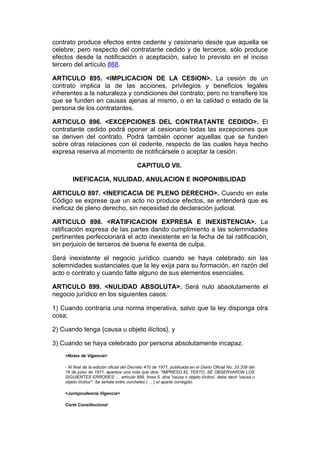 contrato produce efectos entre cedente y cesionario desde que aquella se
celebre; pero respecto del contratante cedido y de terceros, sólo produce
efectos desde la notificación o aceptación, salvo lo previsto en el inciso
tercero del artículo 888.

ARTICULO 895. <IMPLICACION DE LA CESION>. La cesión de un
contrato implica la de las acciones, privilegios y beneficios legales
inherentes a la naturaleza y condiciones del contrato; pero no transfiere los
que se funden en causas ajenas al mismo, o en la calidad o estado de la
persona de los contratantes.

ARTICULO 896. <EXCEPCIONES DEL CONTRATANTE CEDIDO>. El
contratante cedido podrá oponer al cesionario todas las excepciones que
se deriven del contrato. Podrá también oponer aquellas que se funden
sobre otras relaciones con el cedente, respecto de las cuales haya hecho
expresa reserva al momento de notificársele o aceptar la cesión.

                                           CAPITULO VII.

        INEFICACIA, NULIDAD, ANULACION E INOPONIBILIDAD

ARTICULO 897. <INEFICACIA DE PLENO DERECHO>. Cuando en este
Código se exprese que un acto no produce efectos, se entenderá que es
ineficaz de pleno derecho, sin necesidad de declaración judicial.

ARTICULO 898. <RATIFICACION EXPRESA E INEXISTENCIA>. La
ratificación expresa de las partes dando cumplimiento a las solemnidades
pertinentes perfeccionará el acto inexistente en la fecha de tal ratificación,
sin perjuicio de terceros de buena fe exenta de culpa.

Será inexistente el negocio jurídico cuando se haya celebrado sin las
solemnidades sustanciales que la ley exija para su formación, en razón del
acto o contrato y cuando falte alguno de sus elementos esenciales.

ARTICULO 899. <NULIDAD ABSOLUTA>. Será nulo absolutamente el
negocio jurídico en los siguientes casos:

1) Cuando contraría una norma imperativa, salvo que la ley disponga otra
cosa;

2) Cuando tenga {causa u objeto ilícitos}, y

3) Cuando se haya celebrado por persona absolutamente incapaz.
    <Notas de Vigencia>

    - Al final de la edición oficial del Decreto 410 de 1971, publicada en el Diario Oficial No. 33.339 del
    16 de junio de 1971, aparece una nota que dice: "IMPRESO EL TEXTO, SE OBSERVARON LOS
    SIGUIENTES ERRORES: ... artículo 899, línea 5, dice 'causa o objeto ilícitos', debe decir 'causa u
    objeto ilícitos'". Se señala entre corchetes { ... } el aparte corregido.

    <Jurisprudencia Vigencia>

    Corte Constitucional
 