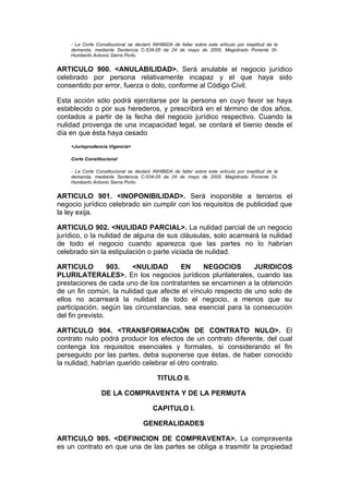 - La Corte Constitucional se declaró INHIBIDA de fallar sobre este artículo por ineptitud de la
    demanda, mediante Sentencia C-534-05 de 24 de mayo de 2005, Magistrado Ponente Dr.
    Humberto Antonio Sierra Porto.


ARTICULO 900. <ANULABILIDAD>. Será anulable el negocio jurídico
celebrado por persona relativamente incapaz y el que haya sido
consentido por error, fuerza o dolo, conforme al Código Civil.

Esta acción sólo podrá ejercitarse por la persona en cuyo favor se haya
establecido o por sus herederos, y prescribirá en el término de dos años,
contados a partir de la fecha del negocio jurídico respectivo. Cuando la
nulidad provenga de una incapacidad legal, se contará el bienio desde el
día en que ésta haya cesado
    <Jurisprudencia Vigencia>

    Corte Constitucional

    - La Corte Constitucional se declaró INHIBIDA de fallar sobre este artículo por ineptitud de la
    demanda, mediante Sentencia C-534-05 de 24 de mayo de 2005, Magistrado Ponente Dr.
    Humberto Antonio Sierra Porto.


ARTICULO 901. <INOPONIBILIDAD>. Será inoponible a terceros el
negocio jurídico celebrado sin cumplir con los requisitos de publicidad que
la ley exija.

ARTICULO 902. <NULIDAD PARCIAL>. La nulidad parcial de un negocio
jurídico, o la nulidad de alguna de sus cláusulas, solo acarreará la nulidad
de todo el negocio cuando aparezca que las partes no lo habrían
celebrado sin la estipulación o parte viciada de nulidad.

ARTICULO          903.  <NULIDAD       EN     NEGOCIOS        JURIDICOS
PLURILATERALES>. En los negocios jurídicos plurilaterales, cuando las
prestaciones de cada uno de los contratantes se encaminen a la obtención
de un fin común, la nulidad que afecte el vínculo respecto de uno solo de
ellos no acarreará la nulidad de todo el negocio, a menos que su
participación, según las circunstancias, sea esencial para la consecución
del fin previsto.

ARTICULO 904. <TRANSFORMACIÓN DE CONTRATO NULO>. El
contrato nulo podrá producir los efectos de un contrato diferente, del cual
contenga los requisitos esenciales y formales, si considerando el fin
perseguido por las partes, deba suponerse que éstas, de haber conocido
la nulidad, habrían querido celebrar el otro contrato.

                                           TITULO II.

                 DE LA COMPRAVENTA Y DE LA PERMUTA

                                         CAPITULO I.

                                     GENERALIDADES

ARTICULO 905. <DEFINICION DE COMPRAVENTA>. La compraventa
es un contrato en que una de las partes se obliga a trasmitir la propiedad
 