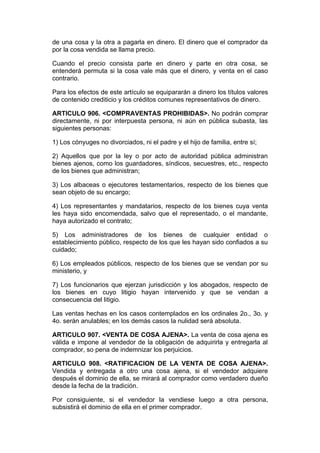 de una cosa y la otra a pagarla en dinero. El dinero que el comprador da
por la cosa vendida se llama precio.

Cuando el precio consista parte en dinero y parte en otra cosa, se
entenderá permuta si la cosa vale más que el dinero, y venta en el caso
contrario.

Para los efectos de este artículo se equipararán a dinero los títulos valores
de contenido crediticio y los créditos comunes representativos de dinero.

ARTICULO 906. <COMPRAVENTAS PROHIBIDAS>. No podrán comprar
directamente, ni por interpuesta persona, ni aún en pública subasta, las
siguientes personas:

1) Los cónyuges no divorciados, ni el padre y el hijo de familia, entre sí;

2) Aquellos que por la ley o por acto de autoridad pública administran
bienes ajenos, como los guardadores, síndicos, secuestres, etc., respecto
de los bienes que administran;

3) Los albaceas o ejecutores testamentarios, respecto de los bienes que
sean objeto de su encargo;

4) Los representantes y mandatarios, respecto de los bienes cuya venta
les haya sido encomendada, salvo que el representado, o el mandante,
haya autorizado el contrato;

5) Los administradores de los bienes de cualquier entidad o
establecimiento público, respecto de los que les hayan sido confiados a su
cuidado;

6) Los empleados públicos, respecto de los bienes que se vendan por su
ministerio, y

7) Los funcionarios que ejerzan jurisdicción y los abogados, respecto de
los bienes en cuyo litigio hayan intervenido y que se vendan a
consecuencia del litigio.

Las ventas hechas en los casos contemplados en los ordinales 2o., 3o. y
4o. serán anulables; en los demás casos la nulidad será absoluta.

ARTICULO 907. <VENTA DE COSA AJENA>. La venta de cosa ajena es
válida e impone al vendedor de la obligación de adquirirla y entregarla al
comprador, so pena de indemnizar los perjuicios.

ARTICULO 908. <RATIFICACION DE LA VENTA DE COSA AJENA>.
Vendida y entregada a otro una cosa ajena, si el vendedor adquiere
después el dominio de ella, se mirará al comprador como verdadero dueño
desde la fecha de la tradición.

Por consiguiente, si el vendedor la vendiese luego a otra persona,
subsistirá el dominio de ella en el primer comprador.
 