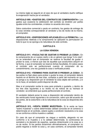 La misma regla se seguirá en el caso de que el verdadero dueño ratifique
la enajenación hecha por el vendedor.

ARTICULO 909. <GASTOS DEL CONTRATO DE COMPRAVENTA>. Los
gastos que ocasione la celebración del contrato se dividirán por partes
iguales entre los contratantes, si éstos no acuerda otra cosa.

Salvo costumbre comercial o pacto en contrario, los gastos de entrega de
la cosa vendida corresponderán al vendedor y los de recibo de la misma,
al comprador.

ARTICULO 910. <DISPOSICIONES APLICABLES A LA PERMUTA>. Las
disposiciones relativas a la compraventa se aplicarán la permutación en
todo lo que no se oponga a la naturaleza de este contrato.

                              CAPITULO II.

                           LA COSA VENDIDA

ARTICULO 911. <FACULTAD DE GUSTAR O PROBAR LA COSA>. En
la compraventa de un cuerpo cierto o de un género que tenga "a la vista",
no se entenderá que el comprador se reserva la facultad de gustar o
probar la cosa, a menos que sea de aquellas que acostumbra adquirir en
tal forma, o que el comprador se reserve dichas facultades. En estos casos
el contrato solo se perfeccionará cuando el comprador dé su
consentimiento, una vez gustada la cosa o verificada prueba.

ARTICULO 912. <TERMINO PARA GUSTAR O PROBAR LA COSA>. Si
las partes no fijan plazo para probar o gustar la cosa, el comprador deberá
hacerlo en el término de tres días, contados a partir del momento en que
se ponga a su disposición por el vendedor la cosa objeto del contrato, y si
no lo hace, el vendedor podrá disponer de ella.

Mas si el comprador recibe la cosa para probarla o gustarla, y dentro de
los tres días siguientes a su recibo no da noticia de su rechazo al
vendedor, se entenderá que queda perfeccionado el contrato.

El vendedor deberá poner la cosa a disposición del comprador dentro de
las veinticuatro horas siguientes a la convención, salvo que del acuerdo de
las partes, de la costumbre o de la naturaleza de la cosa se desprenda otro
plazo.

ARTICULO 913. <VENTA SOBRE MUESTRAS>. Si la venta se hace
"sobre muestras" o sobre determinada calidad conocida en el comercio o
determinada en el contrato, estará sujeta a condición resolutoria si la cosa
no se conforma a dicha muestra o calidad.

En caso de que el comprador se niegue a recibirla, alegando no ser
conforme a la muestra o a la calidad determinada, la controversia se
someterá a la decisión de expertos, quienes dictaminarán si la cosa es o
no de recibo. Si los peritos dictaminan afirmativamente, el comprador no
podrá negarse a recibir la cosa y, en caso contrario, el comprador tendrá
 