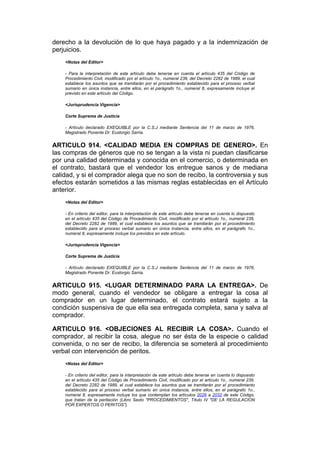 derecho a la devolución de lo que haya pagado y a la indemnización de
perjuicios.
    <Notas del Editor>

    - Para la interpretación de este artículo debe tenerse en cuenta el artículo 435 del Código de
    Procedimiento Civil, modificado por el artículo 1o., numeral 239, del Decreto 2282 de 1989, el cual
    establece los asuntos que se tramitarán por el procedimiento establecido para el proceso verbal
    sumario en única instancia, entre ellos, en el parágrafo 1o., numeral 8, expresamente incluye el
    previsto en este artículo del Código.

    <Jurisprudencia Vigencia>

    Corte Suprema de Justicia

    - Artículo declarado EXEQUIBLE por la C.S.J mediante Sentencia del 11 de marzo de 1976,
    Magistrado Ponente Dr. Eustorgio Sarria.


ARTICULO 914. <CALIDAD MEDIA EN COMPRAS DE GENERO>. En
las compras de géneros que no se tengan a la vista ni puedan clasificarse
por una calidad determinada y conocida en el comercio, o determinada en
el contrato, bastará que el vendedor los entregue sanos y de mediana
calidad, y si el comprador alega que no son de recibo, la controversia y sus
efectos estarán sometidos a las mismas reglas establecidas en el Artículo
anterior.
    <Notas del Editor>

    - En criterio del editor, para la interpretación de este artículo debe tenerse en cuenta lo dispuesto
    en el artículo 435 del Código de Procedimiento Civil, modificado por el artículo 1o., numeral 239,
    del Decreto 2282 de 1989, el cual establece los asuntos que se tramitarán por el procedimiento
    establecido para el proceso verbal sumario en única instancia, entre ellos, en el parágrafo 1o.,
    numeral 8, expresamente incluye los previstos en este artículo.

    <Jurisprudencia Vigencia>

    Corte Suprema de Justicia

    - Artículo declarado EXEQUIBLE por la C.S.J mediante Sentencia del 11 de marzo de 1976,
    Magistrado Ponente Dr. Eustorgio Sarria.


ARTICULO 915. <LUGAR DETERMINADO PARA LA ENTREGA>. De
modo general, cuando el vendedor se obligare a entregar la cosa al
comprador en un lugar determinado, el contrato estará sujeto a la
condición suspensiva de que ella sea entregada completa, sana y salva al
comprador.

ARTICULO 916. <OBJECIONES AL RECIBIR LA COSA>. Cuando el
comprador, al recibir la cosa, alegue no ser ésta de la especie o calidad
convenida, o no ser de recibo, la diferencia se someterá al procedimiento
verbal con intervención de peritos.
    <Notas del Editor>

    - En criterio del editor, para la interpretación de este artículo debe tenerse en cuenta lo dispuesto
    en el artículo 435 del Código de Procedimiento Civil, modificado por el artículo 1o., numeral 239,
    del Decreto 2282 de 1989, el cual establece los asuntos que se tramitarán por el procedimiento
    establecido para el proceso verbal sumario en única instancia, entre ellos, en el parágrafo 1o.,
    numeral 8, expresamente incluye los que contemplan los artículos 2026 a 2032 de este Código,
    que tratan de la peritación (Libro Sexto "PROCEDIMIENTOS", Título IV "DE LA REGULACION
    POR EXPERTOS O PERITOS").
 