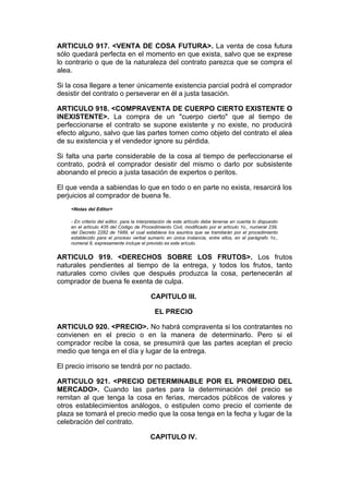 ARTICULO 917. <VENTA DE COSA FUTURA>. La venta de cosa futura
sólo quedará perfecta en el momento en que exista, salvo que se exprese
lo contrario o que de la naturaleza del contrato parezca que se compra el
alea.

Si la cosa llegare a tener únicamente existencia parcial podrá el comprador
desistir del contrato o perseverar en él a justa tasación.

ARTICULO 918. <COMPRAVENTA DE CUERPO CIERTO EXISTENTE O
INEXISTENTE>. La compra de un "cuerpo cierto" que al tiempo de
perfeccionarse el contrato se supone existente y no existe, no producirá
efecto alguno, salvo que las partes tomen como objeto del contrato el alea
de su existencia y el vendedor ignore su pérdida.

Si falta una parte considerable de la cosa al tiempo de perfeccionarse el
contrato, podrá el comprador desistir del mismo o darlo por subsistente
abonando el precio a justa tasación de expertos o peritos.

El que venda a sabiendas lo que en todo o en parte no exista, resarcirá los
perjuicios al comprador de buena fe.
    <Notas del Editor>

    - En criterio del editor, para la interpretación de este artículo debe tenerse en cuenta lo dispuesto
    en el artículo 435 del Código de Procedimiento Civil, modificado por el artículo 1o., numeral 239,
    del Decreto 2282 de 1989, el cual establece los asuntos que se tramitarán por el procedimiento
    establecido para el proceso verbal sumario en única instancia, entre ellos, en el parágrafo 1o.,
    numeral 8, expresamente incluye el previsto es este arículo.


ARTICULO 919. <DERECHOS SOBRE LOS FRUTOS>. Los frutos
naturales pendientes al tiempo de la entrega, y todos los frutos, tanto
naturales como civiles que después produzca la cosa, pertenecerán al
comprador de buena fe exenta de culpa.

                                          CAPITULO III.

                                            EL PRECIO

ARTICULO 920. <PRECIO>. No habrá compraventa si los contratantes no
convienen en el precio o en la manera de determinarlo. Pero si el
comprador recibe la cosa, se presumirá que las partes aceptan el precio
medio que tenga en el día y lugar de la entrega.

El precio irrisorio se tendrá por no pactado.

ARTICULO 921. <PRECIO DETERMINABLE POR EL PROMEDIO DEL
MERCADO>. Cuando las partes para la determinación del precio se
remitan al que tenga la cosa en ferias, mercados públicos de valores y
otros establecimientos análogos, o estipulen como precio el corriente de
plaza se tomará el precio medio que la cosa tenga en la fecha y lugar de la
celebración del contrato.

                                          CAPITULO IV.
 