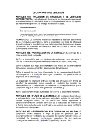 OBLIGACIONES DEL VENDEDOR

ARTICULO 922. <TRADICION DE INMUEBLES Y DE VEHICULOS
AUTOMOTORES>. La tradición del dominio de los bienes raíces requerirá
además de la inscripción del título en la correspondiente oficina de registro
de instrumentos públicos, la entrega material de la cosa.
    <Jurisprudencia Vigencia>

    Corte Suprema de Justicia

     - Inciso declarado EXEQUIBLE por la Corte Suprema de Justicia, mediante Sentencia 057 del 6
    de agosto de 1985, Magistrado Ponente, Dr. Manuel Gaona Cruz.


PARAGRAFO. De la misma manera se realizará la tradición del dominio
de los vehículos automotores, pero la inscripción del título se efectuará
ante el funcionario y en la forma que determinen las disposiciones legales
pertinentes. La tradición así efectuada será reconocida y bastará ante
cualesquiera autoridades.

ARTICULO 923. <VERIFICACION DE LA ENTREGA>. La entrega de la
cosa se entenderá verificada:

1) Por la transmisión del conocimiento de embarque, carta de porte o
factura, durante el transporte de las mercaderías por tierra, mar y aire;

2) Por la fijación que haga el comprador de su marca en las mercaderías
compradas, con conocimiento y aquiescencia del vendedor;

3) Por la expedición que haga el vendedor de las mercaderías al domicilio
del comprador o a cualquier otro lugar convenido, sin perjuicio de los
dispuesto en el artículo 915.

La expedición no implicará entrega cuando sea efectuada sin ánimo de
transferir la propiedad, como cuando el vendedor ha remitido las
mercaderías a un consignatario, con orden de no entregarlas hasta que el
comprador pague el precio o dé garantías suficientes, y

4) Por cualquier otro medio autorizado por la ley o la costumbre mercantil.

ARTICULO 924. <PLAZO DE LA ENTREGA>. El vendedor deberá hacer
la entrega de la cosa dentro del plazo estipulado. A falta de estipulación
deberá entregarla dentro de las veinticuatro horas siguientes al
perfeccionamiento del contrato, salvo que de la naturaleza del mismo o de
la forma como deba hacerse la entrega se desprenda que para verificarla
se requiere un plazo mayor.

ARTICULO 925. <INDEMNIZACION POR TRADICION NO VALIDA>. El
comprador tendrá derecho a exigir el pago de perjuicios por el
incumplimiento del vendedor a su obligación de hacerle tradición válida, sin
necesidad de instaurar previamente cualquiera de las acciones
consagradas en el artículo 1546 del Código Civil y de este Libro.
 