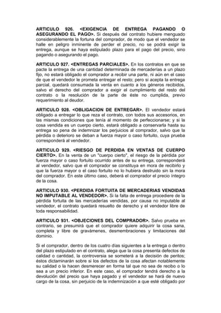 ARTICULO 926. <EXIGENCIA DE ENTREGA PAGANDO O
ASEGURANDO EL PAGO>. Si después del contrato hubiere menguado
considerablemente la fortuna del comprador, de modo que el vendedor se
halle en peligro inminente de perder el precio, no se podrá exigir la
entrega, aunque se haya estipulado plazo para el pago del precio, sino
pagando o asegurando el pago.

ARTICULO 927. <ENTREGAS PARCIALES>. En los contratos en que se
pacte la entrega de una cantidad determinada de mercaderías a un plazo
fijo, no estará obligado el comprador a recibir una parte, ni aún en el caso
de que el vendedor le prometa entregar el resto; pero si acepta la entrega
parcial, quedará consumada la venta en cuanto a los géneros recibidos,
salvo el derecho del comprador a exigir el cumplimiento del resto del
contrato o la resolución de la parte de éste no cumplida, previo
requerimiento al deudor.

ARTICULO 928. <OBLIGACION DE ENTREGAR>. El vendedor estará
obligado a entregar lo que reza el contrato, con todos sus accesorios, en
las mismas condiciones que tenía al momento de perfeccionarse; y si la
cosa vendida es un cuerpo cierto, estará obligado a conservarla hasta su
entrega so pena de indemnizar los perjuicios al comprador, salvo que la
pérdida o deterioro se deban a fuerza mayor o caso fortuito, cuya prueba
corresponderá al vendedor.

ARTICULO 929. <RIESGO DE PERDIDA EN VENTAS DE CUERPO
CIERTO>. En la venta de un "cuerpo cierto", el riesgo de la pérdida por
fuerza mayor o caso fortuito ocurrido antes de su entrega, corresponderá
al vendedor, salvo que el comprador se constituya en mora de recibirlo y
que la fuerza mayor o el caso fortuito no lo hubiera destruido sin la mora
del comprador. En este último caso, deberá el comprador el precio íntegro
de la cosa.

ARTICULO 930. <PERDIDA FORTUITA DE MERCADERIAS VENDIDAS
NO IMPUTABLE AL VENDEDOR>. Si la falta de entrega procediere de la
pérdida fortuita de las mercaderías vendidas, por causa no imputable al
vendedor, el contrato quedará resuelto de derecho y el vendedor libre de
toda responsabilidad.

ARTICULO 931. <OBJECIONES DEL COMPRADOR>. Salvo prueba en
contrario, se presumirá que el comprador quiere adquirir la cosa sana,
completa y libre de gravámenes, desmembraciones y limitaciones del
dominio.

Si el comprador, dentro de los cuatro días siguientes a la entrega o dentro
del plazo estipulado en el contrato, alega que la cosa presenta defectos de
calidad o cantidad, la controversia se someterá a la decisión de peritos;
éstos dictaminarán sobre si los defectos de la cosa afectan notablemente
su calidad o la hacen desmerecer en forma tal que no sea de recibo o lo
sea a un precio inferior. En este caso, el comprador tendrá derecho a la
devolución del precio que haya pagado y el vendedor se hará de nuevo
cargo de la cosa, sin perjuicio de la indemnización a que esté obligado por
 