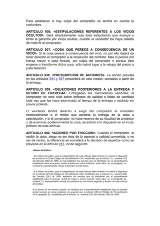 Para establecer si hay culpa del comprador se tendrá en cuenta la
costumbre.

ARTICULO 936. <ESTIPULACIONES REFERENTES A LOS VICIOS
OCULTOS>. Será absolutamente nula toda estipulación que excluya o
limite la garantía por vicios ocultos, cuando el vendedor los haya callado
de mala fe al comprador.

ARTICULO 937. <COSA QUE PERECE A CONSECUENCIA DE UN
VICIO>. Si la cosa perece a consecuencia del vicio, no por ello dejará de
tener derecho el comprador a la resolución del contrato. Mas si perece por
fuerza mayor o caso fortuito, por culpa del comprador o porque éste
enajene o transforme dicha cosa, sólo habrá lugar a la rebaja del precio a
justa tasación.

ARTICULO 938. <PRESCRIPCION DE ACCIONES>. La acción prevista
en los artículos 934 y 937 prescribirá en seis meses, contados a partir de
la entrega.

ARTICULO 939. <OBJECIONES POSTERIORES A LA ENTREGA Y
RECIBO DE ENTREGA>. Entregadas las mercaderías vendidas, el
comprador no será oído sobre defectos de calidad o faltas de cantidad
toda vez que las haya examinado al tiempo de la entrega y recibido sin
previa protesta.

El vendedor tendrá derecho a exigir del comprador el inmediato
reconocimiento o el recibo que acredite la entrega de la cosa a
satisfacción, y si el comprador no hace reserva de su facultad de protestar
o de examinar posteriormente la cosa, se estará a lo dispuesto en el inciso
primero de este artículo.

ARTICULO 940. <ACIONES POR EVICCION>. Cuando el comprador, al
recibir la cosa, alega no ser ésta de la especie o calidad convenida, o no
ser de recibo, la diferencia se someterá a la decisión de expertos como se
previene en el artículo 913, inciso segundo.
    <Notas del Editor>

    - En criterio del editor, para la interpretación de este artículo debe tenerse en cuenta lo dispuesto
    en el artículo 435 del Código de Procedimiento Civil, modificado por el artículo 1o., numeral 239,
    del Decreto 2282 de 1989, el cual establece los asuntos que se tramitarán por el procedimiento
    establecido para el proceso verbal sumario en única instancia, entre ellos, en el parágrafo 1o.,
    numeral 8, expresamente incluye el previsto es este inciso.

    - En criterio del editor, para la interpretación de este artículo debe tenerse en cuenta lo dispuesto
    en el artículo 427 del Código de Procedimiento Civil, modificado por el artículo 1o., numeral 230,
    del Decreto 2282 de 1989, establece los asuntos que se tramitarán por el procedimiento
    establecido para el proceso verbal de mayor y menor cuantía, entre ellos, en el parágrafo 2o.,
    numeral 12, expresamente incluye los previstos en los incisos segundo y tercero de este artículo
    del Código.

    Si el asunto es de mínima cuantía, se tramitará por el procedimiento establecido para el proceso
    verbal sumario en única instancia, de acuerdo con el artículo 435 del Código de Procedimiento
    Civil, parágrafo 2o., modificado por el artículo 1o., numeral 239, del Decreto 2282 de 1989.
 
