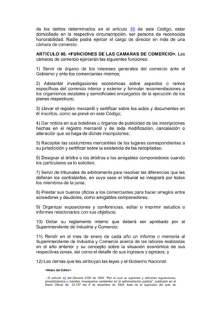 de los delitos determinados en el artículo 16 de este Código, estar
domiciliado en la respectiva circunscripción, ser persona de reconocida
honorabilidad. Nadie podrá ejercer el cargo de director en más de una
cámara de comercio.

ARTICULO 86. <FUNCIONES DE LAS CAMARAS DE COMERCIO>. Las
cámaras de comercio ejercerán las siguientes funciones:

1) Servir de órgano de los intereses generales del comercio ante el
Gobierno y ante los comerciantes mismos;

2) Adelantar investigaciones económicas sobre aspectos o ramos
específicos del comercio interior y exterior y formular recomendaciones a
los organismos estatales y semioficiales encargados de la ejecución de los
planes respectivos;

3) Llevar el registro mercantil y certificar sobre los actos y documentos en
él inscritos, como se prevé en este Código;

4) Dar noticia en sus boletines u órganos de publicidad de las inscripciones
hechas en el registro mercantil y de toda modificación, cancelación o
alteración que se haga de dichas inscripciones;

5) Recopilar las costumbres mercantiles de los lugares correspondientes a
su jurisdicción y certificar sobre la existencia de las recopiladas;

6) Designar el árbitro o los árbitros o los amigables componedores cuando
los particulares se lo soliciten;

7) Servir de tribunales de arbitramento para resolver las diferencias que les
defieran los contratantes, en cuyo caso el tribunal se integrará por todos
los miembros de la junta;

8) Prestar sus buenos oficios a los comerciantes para hacer arreglos entre
acreedores y deudores, como amigables componedores;

9) Organizar exposiciones y conferencias, editar o imprimir estudios o
informes relacionados con sus objetivos;

10) Dictar su reglamento interno que deberá ser aprobado por el
Superintendente de Industria y Comercio;

11) Rendir en el mes de enero de cada año un informe o memoria al
Superintendente de Industria y Comercio acerca de las labores realizadas
en el año anterior y su concepto sobre la situación económica de sus
respectivas zonas, así como el detalle de sus ingresos y egresos; y

12) Las demás que les atribuyan las leyes y el Gobierno Nacional.
    <Notas del Editor>

    - El artículo 40 del Decreto 2150 de 1995, "Por el cual se suprimen y reforman regulaciones,
    procedimientos o trámites innecesarios existentes en la administración pública", publicado en el
    Diario Oficial No. 42.137 del 6 de diciembre de 1995, trata de la supresión del acto de
 